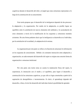 cognitivas durante el desarrollo del niño y el papel que estas estructuras representan a lo

largo de la construcción de su conocimiento.



       Esta teoría propone que el desarrollo de la inteligencia depende de dos procesos:

la adaptación y la organización. Por medio de la adaptación, es posible lograr un

equilibrio entre la asimilación de nuevos elementos del ambiente y la acomodación de

estos elementos a través de la modificación de los esquemas y estructuras mentales

existentes. De esta forma podemos decir que la inteligencia se desarrolla en el individuo,

por la asimilación de la realidad y la adaptación de la misma.



       La organización por otra parte se refiere a la función de estructurar la información

en los esquemas de conocimiento. Debido a la constante interacción entre adaptación y

organización, en cada momento del desarrollo del sujeto se origina una concreta forma de

organización o estructura intelectual.



       Por otra parte esta teoría toma en cuenta la maduración física del sujeto, la

experiencia, la interacción con el medio y el equilibrio, para lograr el desarrollo y

construcción de las estructuras cognitivas, ya que sólo se logra construirlas a partir de la

superación de desequilibrios e inconsistencias. Es decir, el aprendizaje depende del

desarrollo, o bien, el nivel de desarrollo del individuo limita la posibilidad de aprender.




                                                                                              7
 