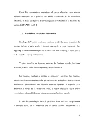 Piaget hizo considerables aportaciones al campo educativo, como ejemplo

podemos mencionar que a partir de esta teoría se consideró en las instituciones

educativas, el diseño de objetivos de aprendizaje con respecto al nivel de desarrollo del

alumno. [EDUCARCHILE,04]



       2.1.3.2 Modelado de Aprendizaje Sociocultural



       El enfoque de Vygotsky consiste en considerar al individuo como el resultado del

proceso histórico y social donde el lenguaje desempeña un papel importante. Para

Vygotsky, el conocimiento es un proceso de interacción entre el sujeto y el medio, pero el

medio entendido social y culturalmente.



       Vygotsky considera los siguientes conceptos: las funciones mentales, la zona de

desarrollo próximo, las herramientas psicológicas y la mediación.



       Las funciones mentales se dividen en inferiores y superiores. Las funciones

mentales inferiores son aquellas con las que nacemos, son las funciones naturales y están

determinadas genéticamente. Las funciones mentales superiores se adquieren y se

desarrollan a través de la interacción social, a mayor interacción social, mayor

conocimiento, más posibilidades de actuar, más robustas funciones mentales



       La zona de desarrollo próximo es la posibilidad de los individuos de aprender en

el ambiente social, en la interacción con los demás. Nuestro conocimiento y la




                                                                                        8
 
