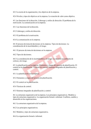 42.3 La teoría de la organización y los objetivos de la empresa.

42.4 Niveles y tipos de objetivos en la empresa. La creación de valor como objetivo.

43. Las funciones de la dirección. Liderazgo y estilos de dirección. El problema de la
motivación. La comunicación en la empresa.

43.1 Las funciones de la dirección.

43.2 Liderazgo y estilos de dirección.

43.3 El problema de la motivación.

43.4 La comunicación en la empresa.

44. El proceso de toma de decisiones en la empresa. Tipos de decisiones. La
consideración de la incertidumbre y el riesgo.

44.1 El proceso de toma de decisiones en la empresa.

44.2 Tipos de decisiones.

44.3 La consideración de la incertidumbre y el riesgo: La decisión en ambiente de
certeza y de riesgo.

45. La planificación en la empresa. Elementos y etapas del proceso de planificación. El
control en la planificación. Técnicas de control. Sistemas integrados de planificación y
control.

45.1 La planificación en la empresa.

45.2 Elementos y etapas del proceso de planificación.

45.3 El control en la planificación.

45.4 Técnicas de control.

45.5 Sistemas integrados de planificación y control.

46. La estructura organizativa de la empresa. Los principios organizativos. Modelos y
tipos de estructura organizativa. La organización formal e informal. Conflicto, cambio y
desarrollo en las organizaciones.

46.1 La estructura organizativa de la empresa.

46.2 Los principios organizativos.

46.3 Modelos y tipos de estructura organizativa.

46.4 La organización formal e informal.
 