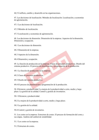 46.5 Conflicto, cambio y desarrollo en las organizaciones.

47. Las decisiones de localización. Métodos de localización. Localización y economías
de aglomeración.

47.1 Las decisiones de localización.

47.2 Métodos de localización.

47.3 Localización y economías de aglomeración.

48. Las decisiones de dimensión. Dimensión de la empresa. Aspectos de la dimensión.
Dimensión y ocupación.

48.1 Las decisiones de dimensión.

48.2 Dimensión de la empresa.

48.3 Aspectos de la dimensión.

48.4 Dimensión y ocupación.

49. La función de producción en la empresa. Clases de procesos productivos. Diseño del
sistema productivo. El proceso de planificación y programación de la producción.

49.1 La función de producción en la empresa.

49.2 Clases de procesos productivos.

49.3 Diseño del sistema productivo.

49.4 El proceso de planificación y programación de la producción.

50. Eficiencia y productividad. La mejora de la productividad a corto, medio y largo
plazo. La gestión de la calidad. Control y gestión de inventarios.

50.1 Eficiencia y productividad.

50.2 La mejora de la productividad a corto, medio y largo plazo.

50.3 La gestión de la calidad.

50.4 Control y gestión de inventarios.

51. Los costes en la empresa. Estructura de costes. El proceso de formación del coste y
sus etapas. Análisis del umbral de rentabilidad.

51.1 Los costes en la empresa.

51.2 Estructura de costes.
 
