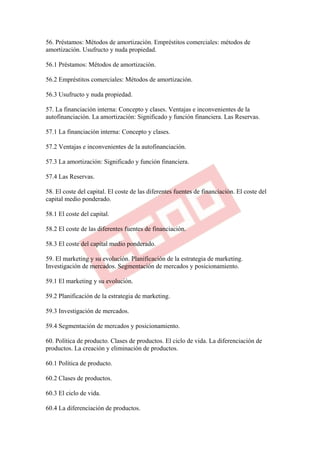 56. Préstamos: Métodos de amortización. Empréstitos comerciales: métodos de
amortización. Usufructo y nuda propiedad.

56.1 Préstamos: Métodos de amortización.

56.2 Empréstitos comerciales: Métodos de amortización.

56.3 Usufructo y nuda propiedad.

57. La financiación interna: Concepto y clases. Ventajas e inconvenientes de la
autofinanciación. La amortización: Significado y función financiera. Las Reservas.

57.1 La financiación interna: Concepto y clases.

57.2 Ventajas e inconvenientes de la autofinanciación.

57.3 La amortización: Significado y función financiera.

57.4 Las Reservas.

58. El coste del capital. El coste de las diferentes fuentes de financiación. El coste del
capital medio ponderado.

58.1 El coste del capital.

58.2 El coste de las diferentes fuentes de financiación.

58.3 El coste del capital medio ponderado.

59. El marketing y su evolución. Planificación de la estrategia de marketing.
Investigación de mercados. Segmentación de mercados y posicionamiento.

59.1 El marketing y su evolución.

59.2 Planificación de la estrategia de marketing.

59.3 Investigación de mercados.

59.4 Segmentación de mercados y posicionamiento.

60. Política de producto. Clases de productos. El ciclo de vida. La diferenciación de
productos. La creación y eliminación de productos.

60.1 Política de producto.

60.2 Clases de productos.

60.3 El ciclo de vida.

60.4 La diferenciación de productos.
 