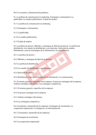 60.5 La creación y eliminación de productos.

61. La política de comunicación en marketing. Estrategias e instrumentos. La
publicidad. Los medios publicitarios. El plan de medios.

61.1 La política de comunicación en marketing.

61.2 Estrategias e instrumentos.

61.3 La publicidad.

61.4 Los medios publicitarios.

61.5 El plan de medios.

62. La política de precios. Métodos y estrategias de fijación de precios. La política de
distribución. Los canales de distribución y sus funciones. Selección de canales.
Distribución y nuevas tecnologías de la información y la comunicación.

62.1 La política de precios.

62.2 Métodos y estrategias de fijación de precios.

62.3 La política de distribución.

62.4 Los canales de distribución y sus funciones.

62.5 Selección de canales.

62.6 Distribución y nuevas tecnologías de la información y la comunicación.

63. El entorno general y específico de la empresa. El proceso estratégico de la empresa.
Análisis estratégico del entorno. Las estrategias competitivas.

63.1 El entorno general y específico de la empresa.

63.2 El proceso estratégico de la empresa.

63.3 Análisis estratégico del entorno.

63.4 Las estrategias competitivas.

64. Crecimiento y desarrollo de las empresas. Estrategias de crecimiento. La
cooperación empresarial. La franquicia y la subcontratación.

64.1 Crecimiento y desarrollo de las empresas.

64.2 Estrategias de crecimiento.

64.3 La cooperación empresarial.
 