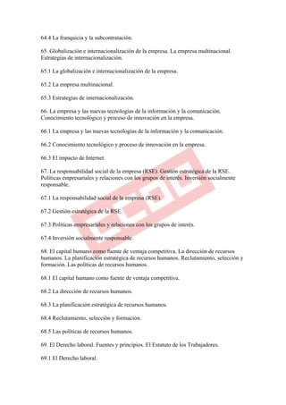 64.4 La franquicia y la subcontratación.

65. Globalización e internacionalización de la empresa. La empresa multinacional.
Estrategias de internacionalización.

65.1 La globalización e internacionalización de la empresa.

65.2 La empresa multinacional.

65.3 Estrategias de internacionalización.

66. La empresa y las nuevas tecnologías de la información y la comunicación.
Conocimiento tecnológico y proceso de innovación en la empresa.

66.1 La empresa y las nuevas tecnologías de la información y la comunicación.

66.2 Conocimiento tecnológico y proceso de innovación en la empresa.

66.3 El impacto de Internet.

67. La responsabilidad social de la empresa (RSE). Gestión estratégica de la RSE.
Políticas empresariales y relaciones con los grupos de interés. Inversión socialmente
responsable.

67.1 La responsabilidad social de la empresa (RSE).

67.2 Gestión estratégica de la RSE.

67.3 Políticas empresariales y relaciones con los grupos de interés.

67.4 Inversión socialmente responsable.

68. El capital humano como fuente de ventaja competitiva. La dirección de recursos
humanos. La planificación estratégica de recursos humanos. Reclutamiento, selección y
formación. Las políticas de recursos humanos.

68.1 El capital humano como fuente de ventaja competitiva.

68.2 La dirección de recursos humanos.

68.3 La planificación estratégica de recursos humanos.

68.4 Reclutamiento, selección y formación.

68.5 Las políticas de recursos humanos.

69. El Derecho laboral. Fuentes y principios. El Estatuto de los Trabajadores.

69.1 El Derecho laboral.
 