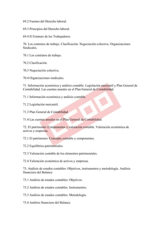 69.2 Fuentes del Derecho laboral.

69.3 Principios del Derecho laboral.

69.4 El Estatuto de los Trabajadores.

70. Los contratos de trabajo. Clasificación. Negociación colectiva. Organizaciones
Sindicales.

70.1 Los contratos de trabajo.

70.2 Clasificación.

70.3 Negociación colectiva.

70.4 Organizaciones sindicales.

71. Información económica y análisis contable. Legislación mercantil y Plan General de
Contabilidad. Las cuentas anuales en el Plan General de Contabilidad.

71.1 Información económica y análisis contable.

71.2 Legislación mercantil.

71.3 Plan General de Contabilidad.

71.4 Las cuentas anuales en el Plan General de Contabilidad.

72. El patrimonio: Componentes y valoración contable. Valoración económica de
activos y empresas.

72.1 El patrimonio: Concepto contable y componentes.

72.2 Equilibrios patrimoniales.

72.3 Valoración contable de los elementos patrimoniales.

72.4 Valoración económica de activos y empresas.

73. Análisis de estados contables: Objetivos, instrumentos y metodología. Análisis
financiero del Balance.

73.1 Análisis de estados contables: Objetivos.

73.2 Análisis de estados contables: Instrumentos.

73.3 Análisis de estados contables: Metodología.

73.4 Análisis financiero del Balance.
 