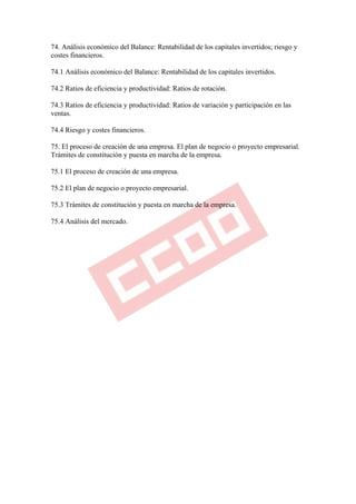 74. Análisis económico del Balance: Rentabilidad de los capitales invertidos; riesgo y
costes financieros.

74.1 Análisis económico del Balance: Rentabilidad de los capitales invertidos.

74.2 Ratios de eficiencia y productividad: Ratios de rotación.

74.3 Ratios de eficiencia y productividad: Ratios de variación y participación en las
ventas.

74.4 Riesgo y costes financieros.

75. El proceso de creación de una empresa. El plan de negocio o proyecto empresarial.
Trámites de constitución y puesta en marcha de la empresa.

75.1 El proceso de creación de una empresa.

75.2 El plan de negocio o proyecto empresarial.

75.3 Trámites de constitución y puesta en marcha de la empresa.

75.4 Análisis del mercado.
 