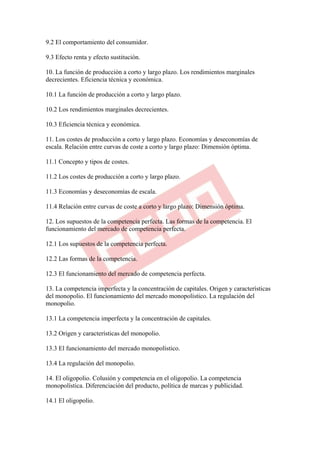 9.2 El comportamiento del consumidor.

9.3 Efecto renta y efecto sustitución.

10. La función de producción a corto y largo plazo. Los rendimientos marginales
decrecientes. Eficiencia técnica y económica.

10.1 La función de producción a corto y largo plazo.

10.2 Los rendimientos marginales decrecientes.

10.3 Eficiencia técnica y económica.

11. Los costes de producción a corto y largo plazo. Economías y deseconomías de
escala. Relación entre curvas de coste a corto y largo plazo: Dimensión óptima.

11.1 Concepto y tipos de costes.

11.2 Los costes de producción a corto y largo plazo.

11.3 Economías y deseconomías de escala.

11.4 Relación entre curvas de coste a corto y largo plazo: Dimensión óptima.

12. Los supuestos de la competencia perfecta. Las formas de la competencia. El
funcionamiento del mercado de competencia perfecta.

12.1 Los supuestos de la competencia perfecta.

12.2 Las formas de la competencia.

12.3 El funcionamiento del mercado de competencia perfecta.

13. La competencia imperfecta y la concentración de capitales. Origen y características
del monopolio. El funcionamiento del mercado monopolístico. La regulación del
monopolio.

13.1 La competencia imperfecta y la concentración de capitales.

13.2 Origen y características del monopolio.

13.3 El funcionamiento del mercado monopolístico.

13.4 La regulación del monopolio.

14. El oligopolio. Colusión y competencia en el oligopolio. La competencia
monopolística. Diferenciación del producto, política de marcas y publicidad.

14.1 El oligopolio.
 