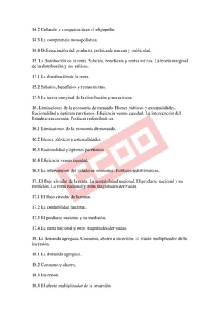 14.2 Colusión y competencia en el oligopolio.

14.3 La competencia monopolística.

14.4 Diferenciación del producto, política de marcas y publicidad.

15. La distribución de la renta. Salarios, beneficios y rentas mixtas. La teoría marginal
de la distribución y sus críticas.

15.1 La distribución de la renta.

15.2 Salarios, beneficios y rentas mixtas.

15.3 La teoría marginal de la distribución y sus críticas.

16. Limitaciones de la economía de mercado. Bienes públicos y externalidades.
Racionalidad y óptimos paretianos. Eficiencia versus equidad. La intervención del
Estado en economía. Políticas redistributivas.

16.1 Limitaciones de la economía de mercado.

16.2 Bienes públicos y externalidades.

16.3 Racionalidad y óptimos paretianos.

16.4 Eficiencia versus equidad.

16.5 La intervención del Estado en economía. Políticas redistributivas.

17. El flujo circular de la renta. La contabilidad nacional. El producto nacional y su
medición. La renta nacional y otras magnitudes derivadas.

17.1 El flujo circular de la renta.

17.2 La contabilidad nacional.

17.3 El producto nacional y su medición.

17.4 La renta nacional y otras magnitudes derivadas.

18. La demanda agregada. Consumo, ahorro e inversión. El efecto multiplicador de la
inversión.

18.1 La demanda agregada.

18.2 Consumo y ahorro.

18.3 Inversión.

18.4 El efecto multiplicador de la inversión.
 