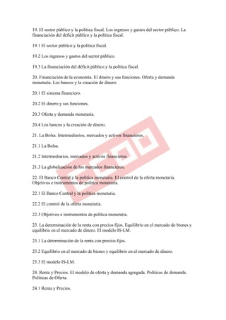 19. El sector público y la política fiscal. Los ingresos y gastos del sector público. La
financiación del déficit público y la política fiscal.

19.1 El sector público y la política fiscal.

19.2 Los ingresos y gastos del sector público.

19.3 La financiación del déficit público y la política fiscal.

20. Financiación de la economía. El dinero y sus funciones. Oferta y demanda
monetaria. Los bancos y la creación de dinero.

20.1 El sistema financiero.

20.2 El dinero y sus funciones.

20.3 Oferta y demanda monetaria.

20.4 Los bancos y la creación de dinero.

21. La Bolsa. Intermediarios, mercados y activos financieros.

21.1 La Bolsa.

21.2 Intermediarios, mercados y activos financieros.

21.3 La globalización de los mercados financieros.

22. El Banco Central y la política monetaria. El control de la oferta monetaria.
Objetivos e instrumentos de política monetaria.

22.1 El Banco Central y la política monetaria.

22.2 El control de la oferta monetaria.

22.3 Objetivos e instrumentos de política monetaria.

23. La determinación de la renta con precios fijos. Equilibrio en el mercado de bienes y
equilibrio en el mercado de dinero. El modelo IS-LM.

23.1 La determinación de la renta con precios fijos.

23.2 Equilibrio en el mercado de bienes y equilibrio en el mercado de dinero.

23.3 El modelo IS-LM.

24. Renta y Precios. El modelo de oferta y demanda agregada. Políticas de demanda.
Políticas de Oferta.

24.1 Renta y Precios.
 