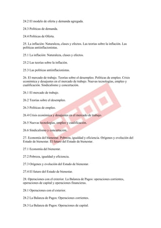 24.2 El modelo de oferta y demanda agregada.

24.3 Políticas de demanda.

24.4 Políticas de Oferta.

25. La inflación: Naturaleza, clases y efectos. Las teorías sobre la inflación. Las
políticas antiinflacionistas.

25.1 La inflación: Naturaleza, clases y efectos.

25.2 Las teorías sobre la inflación.

25.3 Las políticas antiinflacionistas.

26. El mercado de trabajo. Teorías sobre el desempleo. Políticas de empleo. Crisis
económica y desajustes en el mercado de trabajo. Nuevas tecnologías, empleo y
cualificación. Sindicalismo y concertación.

26.1 El mercado de trabajo.

26.2 Teorías sobre el desempleo.

26.3 Políticas de empleo.

26.4 Crisis económica y desajustes en el mercado de trabajo.

26.5 Nuevas tecnologías, empleo y cualificación.

26.6 Sindicalismo y concertación.

27. Economía del bienestar. Pobreza, igualdad y eficiencia. Orígenes y evolución del
Estado de bienestar. El futuro del Estado de bienestar.

27.1 Economía del bienestar.

27.2 Pobreza, igualdad y eficiencia.

27.3 Orígenes y evolución del Estado de bienestar.

27.4 El futuro del Estado de bienestar.

28. Operaciones con el exterior. La Balanza de Pagos: operaciones corrientes,
operaciones de capital y operaciones financieras.

28.1 Operaciones con el exterior.

28.2 La Balanza de Pagos: Operaciones corrientes.

28.3 La Balanza de Pagos: Operaciones de capital.
 