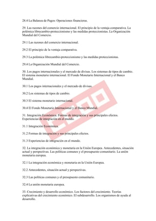 28.4 La Balanza de Pagos: Operaciones financieras.

29. Las razones del comercio internacional. El principio de la ventaja comparativa. La
polémica librecambio-proteccionismo y las medidas proteccionistas. La Organización
Mundial del Comercio.

29.1 Las razones del comercio internacional.

29.2 El principio de la ventaja comparativa.

29.3 La polémica librecambio-proteccionismo y las medidas proteccionistas.

29.4 La Organización Mundial del Comercio.

30. Los pagos internacionales y el mercado de divisas. Los sistemas de tipos de cambio.
El sistema monetario internacional. El Fondo Monetario Internacional y el Banco
Mundial.

30.1 Los pagos internacionales y el mercado de divisas.

30.2 Los sistemas de tipos de cambio.

30.3 El sistema monetario internacional.

30.4 El Fondo Monetario Internacional y el Banco Mundial.

31. Integración Económica. Formas de integración y sus principales efectos.
Experiencias de integración en el mundo.

31.1 Integración Económica.

31.2 Formas de integración y sus principales efectos.

31.3 Experiencias de integración en el mundo.

32. La integración económica y monetaria en la Unión Europea. Antecedentes, situación
actual y perspectivas. Las políticas comunes y el presupuesto comunitario. La unión
monetaria europea.

32.1 La integración económica y monetaria en la Unión Europea.

32.2 Antecedentes, situación actual y perspectivas.

32.3 Las políticas comunes y el presupuesto comunitario.

32.4 La unión monetaria europea.

33. Crecimiento y desarrollo económico. Los factores del crecimiento. Teorías
explicativas del crecimiento económico. El subdesarrollo. Los organismos de ayuda al
desarrollo.
 