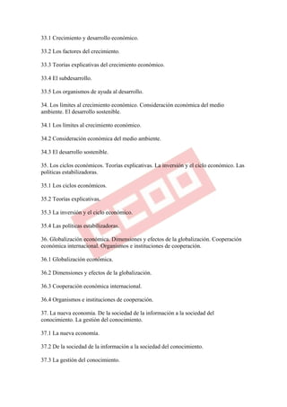 33.1 Crecimiento y desarrollo económico.

33.2 Los factores del crecimiento.

33.3 Teorías explicativas del crecimiento económico.

33.4 El subdesarrollo.

33.5 Los organismos de ayuda al desarrollo.

34. Los límites al crecimiento económico. Consideración económica del medio
ambiente. El desarrollo sostenible.

34.1 Los límites al crecimiento económico.

34.2 Consideración económica del medio ambiente.

34.3 El desarrollo sostenible.

35. Los ciclos económicos. Teorías explicativas. La inversión y el ciclo económico. Las
políticas estabilizadoras.

35.1 Los ciclos económicos.

35.2 Teorías explicativas.

35.3 La inversión y el ciclo económico.

35.4 Las políticas estabilizadoras.

36. Globalización económica. Dimensiones y efectos de la globalización. Cooperación
económica internacional. Organismos e instituciones de cooperación.

36.1 Globalización económica.

36.2 Dimensiones y efectos de la globalización.

36.3 Cooperación económica internacional.

36.4 Organismos e instituciones de cooperación.

37. La nueva economía. De la sociedad de la información a la sociedad del
conocimiento. La gestión del conocimiento.

37.1 La nueva economía.

37.2 De la sociedad de la información a la sociedad del conocimiento.

37.3 La gestión del conocimiento.
 