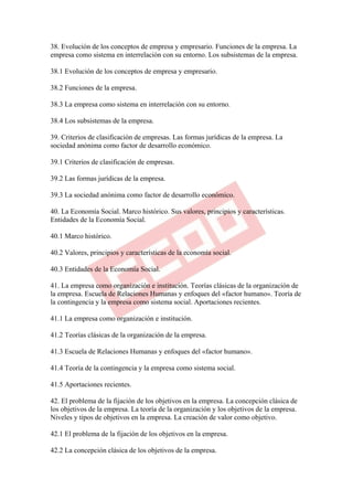 38. Evolución de los conceptos de empresa y empresario. Funciones de la empresa. La
empresa como sistema en interrelación con su entorno. Los subsistemas de la empresa.

38.1 Evolución de los conceptos de empresa y empresario.

38.2 Funciones de la empresa.

38.3 La empresa como sistema en interrelación con su entorno.

38.4 Los subsistemas de la empresa.

39. Criterios de clasificación de empresas. Las formas jurídicas de la empresa. La
sociedad anónima como factor de desarrollo económico.

39.1 Criterios de clasificación de empresas.

39.2 Las formas jurídicas de la empresa.

39.3 La sociedad anónima como factor de desarrollo económico.

40. La Economía Social. Marco histórico. Sus valores, principios y características.
Entidades de la Economía Social.

40.1 Marco histórico.

40.2 Valores, principios y características de la economía social.

40.3 Entidades de la Economía Social.

41. La empresa como organización e institución. Teorías clásicas de la organización de
la empresa. Escuela de Relaciones Humanas y enfoques del «factor humano». Teoría de
la contingencia y la empresa como sistema social. Aportaciones recientes.

41.1 La empresa como organización e institución.

41.2 Teorías clásicas de la organización de la empresa.

41.3 Escuela de Relaciones Humanas y enfoques del «factor humano».

41.4 Teoría de la contingencia y la empresa como sistema social.

41.5 Aportaciones recientes.

42. El problema de la fijación de los objetivos en la empresa. La concepción clásica de
los objetivos de la empresa. La teoría de la organización y los objetivos de la empresa.
Niveles y tipos de objetivos en la empresa. La creación de valor como objetivo.

42.1 El problema de la fijación de los objetivos en la empresa.

42.2 La concepción clásica de los objetivos de la empresa.
 
