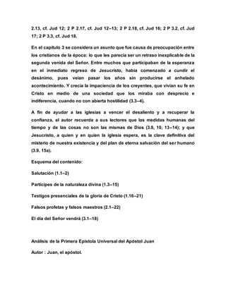 2.13, cf. Jud 12; 2 P 2.17, cf. Jud 12–13; 2 P 2.18, cf. Jud 16; 2 P 3.2, cf. Jud
17; 2 P 3.3, cf. Jud 18.
En el capítulo 3 se considera un asunto que fue causa de preocupación entre
los cristianos de la época: lo que les parecía ser un retraso inexplicable de la
segunda venida del Señor. Entre muchos que participaban de la esperanza
en el inmediato regreso de Jesucristo, había comenzado a cundir el
desánimo, pues veían pasar los años sin producirse el anhelado
acontecimiento. Y crecía la impaciencia de los creyentes, que vivían su fe en
Cristo en medio de una sociedad que los miraba con desprecio e
indiferencia, cuando no con abierta hostilidad (3.3–4).
A fin de ayudar a las iglesias a vencer el desaliento y a recuperar la
confianza, el autor recuerda a sus lectores que las medidas humanas del
tiempo y de las cosas no son las mismas de Dios (3.8, 10, 13–14); y que
Jesucristo, a quien y en quien la iglesia espera, es la clave definitiva del
misterio de nuestra existencia y del plan de eterna salvación del ser humano
(3.9, 15a).
Esquema del contenido:
Salutación (1.1–2)
Partícipes de la naturaleza divina (1.3–15)
Testigos presenciales de la gloria de Cristo (1.16–21)
Falsos profetas y falsos maestros (2.1–22)
El día del Señor vendrá (3.1–18)
Análisis de la Primera Epístola Universal del Apóstol Juan
Autor : Juan, el apóstol.
 