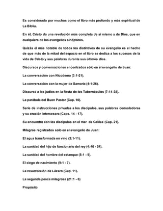 Es considerado por muchos como el libro más profundo y más espiritual de
La Biblia.
En él, Cristo da una revelación más completa de sí mismo y de Dios, que en
cualquiera de los evangelios sinópticos.
Quizás el más notable de todos los distintivos de su evangelio es el hecho
de que más de la mitad del espacio en el libro se dedica a los sucesos de la
vida de Cristo y sus palabras durante sus últimos días.
Discursos y conversaciones encontrados sólo en el evangelio de Juan:
La conversación con Nicodemo (3:1-21).
La conversación con la mujer de Samaria (4:1-26).
Discurso a los judíos en la fiesta de los Tabernáculos (7:14-38).
La parábola del Buen Pastor (Cap. 10).
Serie de instrucciones privadas a los discípulos, sus palabras consoladoras
y su oración intercesora (Caps. 14 - 17).
Su encuentro con los discípulos en el mar de Galilea (Cap. 21).
Milagros registrados solo en el evangelio de Juan:
El agua transformada en vino (2:1-11).
La sanidad del hijo de funcionario del rey (4:46 - 54).
La sanidad del hombre del estanque (5:1 - 9).
El ciego de nacimiento (9:1 - 7).
La resurrección de Lázaro (Cap. 11).
La segunda pesca milagrosa (21:1 - 6)
Propósito
 