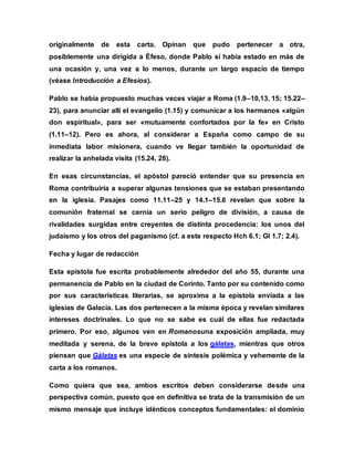 originalmente de esta carta. Opinan que pudo pertenecer a otra,
posiblemente una dirigida a Éfeso, donde Pablo sí había estado en más de
una ocasión y, una vez a lo menos, durante un largo espacio de tiempo
(véase Introducción a Efesios).
Pablo se había propuesto muchas veces viajar a Roma (1.9–10,13, 15; 15.22–
23), para anunciar allí el evangelio (1.15) y comunicar a los hermanos «algún
don espiritual», para ser «mutuamente confortados por la fe» en Cristo
(1.11–12). Pero es ahora, al considerar a España como campo de su
inmediata labor misionera, cuando ve llegar también la oportunidad de
realizar la anhelada visita (15.24, 28).
En esas circunstancias, el apóstol pareció entender que su presencia en
Roma contribuiría a superar algunas tensiones que se estaban presentando
en la iglesia. Pasajes como 11.11–25 y 14.1–15.6 revelan que sobre la
comunión fraternal se cernía un serio peligro de división, a causa de
rivalidades surgidas entre creyentes de distinta procedencia: los unos del
judaísmo y los otros del paganismo (cf. a este respecto Hch 6.1; Gl 1.7; 2.4).
Fecha y lugar de redacción
Esta epístola fue escrita probablemente alrededor del año 55, durante una
permanencia de Pablo en la ciudad de Corinto. Tanto por su contenido como
por sus características literarias, se aproxima a la epístola enviada a las
iglesias de Galacia. Las dos pertenecen a la misma época y revelan similares
intereses doctrinales. Lo que no se sabe es cuál de ellas fue redactada
primero. Por eso, algunos ven en Romanosuna exposición ampliada, muy
meditada y serena, de la breve epístola a los gálatas, mientras que otros
piensan que Gálatas es una especie de síntesis polémica y vehemente de la
carta a los romanos.
Como quiera que sea, ambos escritos deben considerarse desde una
perspectiva común, puesto que en definitiva se trata de la transmisión de un
mismo mensaje que incluye idénticos conceptos fundamentales: el dominio
 