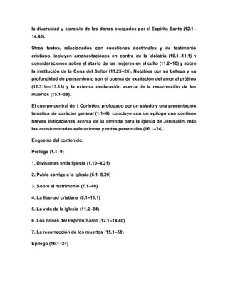 la diversidad y ejercicio de los dones otorgados por el Espíritu Santo (12.1–
14.40).
Otros textos, relacionados con cuestiones doctrinales y de testimonio
cristiano, incluyen amonestaciones en contra de la idolatría (10.1–11.1) y
consideraciones sobre el atavío de las mujeres en el culto (11.2–16) y sobre
la institución de la Cena del Señor (11.23–26). Notables por su belleza y su
profundidad de pensamiento son el poema de exaltación del amor al prójimo
(12.31b—13.13) y la extensa declaración acerca de la resurrección de los
muertos (15.1–58).
El cuerpo central de 1 Corintios, prologado por un saludo y una presentación
temática de carácter general (1.1–9), concluye con un epílogo que contiene
breves indicaciones acerca de la ofrenda para la iglesia de Jerusalén, más
las acostumbradas salutaciones y notas personales (16.1–24).
Esquema del contenido:
Prólogo (1.1–9)
1. Divisiones en la iglesia (1.10–4.21)
2. Pablo corrige a la iglesia (5.1–6.20)
3. Sobre el matrimonio (7.1–40)
4. La libertad cristiana (8.1–11.1)
5. La vida de la iglesia (11.2–34)
6. Los dones del Espíritu Santo (12.1–14.40)
7. La resurrección de los muertos (15.1–58)
Epílogo (16.1–24)
 