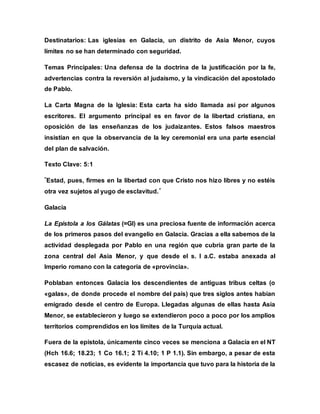 Destinatarios: Las iglesias en Galacia, un distrito de Asia Menor, cuyos
límites no se han determinado con seguridad.
Temas Principales: Una defensa de la doctrina de la justificación por la fe,
advertencias contra la reversión al judaísmo, y la vindicación del apostolado
de Pablo.
La Carta Magna de la Iglesia: Esta carta ha sido llamada así por algunos
escritores. El argumento principal es en favor de la libertad cristiana, en
oposición de las enseñanzas de los judaizantes. Estos falsos maestros
insistían en que la observancia de la ley ceremonial era una parte esencial
del plan de salvación.
Texto Clave: 5:1
"Estad, pues, firmes en la libertad con que Cristo nos hizo libres y no estéis
otra vez sujetos al yugo de esclavitud."
Galacia
La Epístola a los Gálatas (=Gl) es una preciosa fuente de información acerca
de los primeros pasos del evangelio en Galacia. Gracias a ella sabemos de la
actividad desplegada por Pablo en una región que cubría gran parte de la
zona central del Asia Menor, y que desde el s. I a.C. estaba anexada al
Imperio romano con la categoría de «provincia».
Poblaban entonces Galacia los descendientes de antiguas tribus celtas (o
«galas», de donde procede el nombre del país) que tres siglos antes habían
emigrado desde el centro de Europa. Llegadas algunas de ellas hasta Asia
Menor, se establecieron y luego se extendieron poco a poco por los amplios
territorios comprendidos en los límites de la Turquía actual.
Fuera de la epístola, únicamente cinco veces se menciona a Galacia en el NT
(Hch 16.6; 18.23; 1 Co 16.1; 2 Ti 4.10; 1 P 1.1). Sin embargo, a pesar de esta
escasez de noticias, es evidente la importancia que tuvo para la historia de la
 