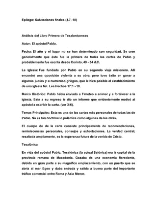 Epílogo: Salutaciones finales (4.7–18)
Análisis del Libro Primera de Tesalonicenses
Autor: El apóstol Pablo.
Fecha: El año y el lugar no se han determinado con seguridad. Se cree
generalmente que ésta fue la primera de todas las cartas de Pablo y
probablemente fue escrita desde Corinto, 49 - 54 d.C.
La Iglesia: Fue fundada por Pablo en su segundo viaje misionero. Allí
encontró una oposición violenta a su obra, pero tuvo éxito en ganar a
algunos judíos y a numeroso griegos, que le hizo posible el establecimiento
de una iglesia fiel. Lea Hechos 17:1 - 10.
Marco Histórico: Pablo había enviado a Timoteo a animar y a fortalecer a la
iglesia. Este a su regreso le dio un informe que evidentemente motivó al
apóstol a escribir la carta. (ver 3:6).
Temas Principales: Esta es una de las cartas más personales de todas las de
Pablo. No es tan doctrinal o polémica como algunas de las otras.
El cuerpo de de la carta consiste principalmente de recomendaciones,
reminiscencias personales, consejos y exhortaciones. La verdad central,
resaltada ampliamente, es la esperanza futura de la venida de Cristo.
Tesalónica
En vida del apóstol Pablo, Tesalónica (la actual Salónica) era la capital de la
provincia romana de Macedonia. Gozaba de una economía floreciente,
debida en gran parte a su magnífico emplazamiento, con un puerto que se
abría al mar Egeo y daba entrada y salida a buena parte del importante
tráfico comercial entre Roma y Asia Menor.
 
