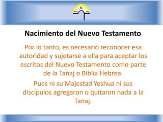 Nacimiento del Nuevo TestamentoPor lo tanto, es necesario reconocer esa autoridad y sujetarse a ella para aceptar los escritos del Nuevo Testamento como parte de la Tanaj o Biblia Hebrea.Pues ni su Majestad Yeshua ni sus discípulos agregaron o quitaron nada a la Tanaj.