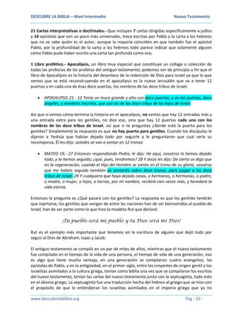 DESCUBRE LA BIBLIA – Nivel Intermedio Nuevo Testamento
www.descubrelabiblia.org Pág - 10 -
21 Cartas interpretativas o doctrinales.- Que incluyen 7 cartas dirigidas específicamente a judíos
y 14 epístolas que son un poco más universales, trece escritas por Pablo y la carta a los hebreos
que no se sabe quién es el autor, aunque la mayoría coinciden en que también fue el apóstol
Pablo, por la profundidad de la carta a los hebreos todo parece indicar que solamente alguien
como Pablo pudo haber escrito una carta tan profunda como esa;
1 Libro profético.- Apocalipsis, un libro muy especial que constituye un collage o colección de
todas las profecías de los profetas del antiguo testamento; podemos ver de principio a fin que el
libro de Apocalipsis es la historia del desenlace de la redención de Dios para Israel ya que lo que
vemos que se está reconstruyendo en el apocalipsis es la nueva Jerusalén que va a tener 12
puertas y en cada una de ésas doce puertas, los nombres de las doce tribus de Israel;
 APOCALIPSIS 21.- 12 Tenía un muro grande y alto con doce puertas; y en las puertas, doce
ángeles, y nombres inscritos, que son los de las doce tribus de los hijos de Israel;
Así que si vemos cómo termina la historia en el apocalipsis, no vemos que hay 12 entradas más y
una entrada extra para los gentiles, no dice eso, sino que hay 12 puertas cada una con los
nombres de las doce tribus de Israel, así que si te preguntas ¿dónde está la puerta para los
gentiles? Simplemente la respuesta es que no hay puerta para gentiles. Cuando los discípulos le
dijeron a Yeshúa que habían dejado todo por seguirle y le preguntaron que cual sería su
recompensa, Él les dijo: ustedes se van a sentar en 12 tronos:
 MATEO 19.- 27 Entonces respondiendo Pedro, le dijo: He aquí, nosotros lo hemos dejado
todo, y te hemos seguido; ¿qué, pues, tendremos? 28 Y Jesús les dijo: De cierto os digo que
en la regeneración, cuando el Hijo del Hombre se siente en el trono de su gloria, vosotros
que me habéis seguido también os sentaréis sobre doce tronos, para juzgar a las doce
tribus de Israel. 29 Y cualquiera que haya dejado casas, o hermanos, o hermanas, o padre,
o madre, o mujer, o hijos, o tierras, por mi nombre, recibirá cien veces más, y heredará la
vida eterna.
Entonces la pregunta es ¿Qué pasará con los gentiles? La respuesta es que los gentiles tendrán
que injertarse, los gentiles que vengan de entre las naciones han de ser bienvenidos al pueblo de
Israel, han de ser parte como lo que hizo la moabita Rut que declaró:
¡Tu pueblo será mi pueblo y tu Dios será mi Dios!
Rut es el ejemplo más importante que tenemos en la escritura de alguien que dejó todo por
seguir al Dios de Abraham, Isaac y Jacob.
El antiguo testamento se compiló en un par de miles de años, mientras que el nuevo testamento
fue compilado en el tiempo de la vida de una persona, el tiempo de vida de una generación, eso
es algo que tiene mucha ventaja, en una generación se compilaron cuatro evangelios, las
epístolas de Pablo, y en la antigüedad, en el primer siglo, entre los creyentes de origen gentil y los
israelitas asimilados a la cultura griega, tenían como biblia una vez que se compilaron los escritos
del nuevo testamento, tenían las cartas del nuevo testamento junto con la septuaginta, todo esto
en el idioma griego. La septuaginta fue una traducción hecha del hebreo al griego que se hizo con
el propósito de que lo entendieran los israelitas asimilados en el imperio griego que ya no
 