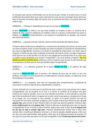 DESCUBRE LA BIBLIA – Nivel Intermedio Nuevo Testamento
www.descubrelabiblia.org Pág - 100 -
Es necesario que seamos confrontados con las escrituras para romper el corazón duro y la auto
justificación de quienes dicen que sí pero solo tomo las cosas que me convengan de las escrituras,
esto no funciona así porque algún día estarás ante la presencia del Señor y no podrás decir que
nadie te dijo;
HEBREOS 6.-… 4 Porque es imposible que los que una vez fueron iluminados…
Al decir iluminados se refiere a los que antes estaban en tinieblas es decir en ausencia de la
Palabra de Dios, nosotros estábamos en tinieblas y Dios en su gracia y misericordia nos revela su
Palabra, nos alumbra el entendimiento y nos muestra la necesidad de un salvador, nos muestra
que somos pecadores;
HEBREOS 6.-… y gustaron del don celestial, y fueron hechos partícipes del Espíritu Santo,
El Espíritu Santo vendría para redargüirnos y convencernos de pecado, de justicia y de juicio, para
eso viene el Espíritu Santo, te hace entender que estas en pecado, te recuerda los mandamientos
que estas transgrediendo, entonces si tú tienes la necesidad de endurecerte y no hacer nada al
respecto, el hecho de que estés recibiendo iluminación del Espíritu Santo y te diga arrepiéntete,
tiene que ver con un don de Dios y un día vas a ser juzgado por eso porque Dios te va a decir que
su Espíritu estuvo diciéndole a tu corazón “arrepiéntete” y tú no te quisiste arrepentir. Ésa es la
blasfemia contra el Espíritu Santo, blasfemar contra el espíritu santo es que te esté diciendo que
te arrepientas y tú dices que no, sino que decides seguir transgrediendo.
HEBREOS 6.-… 5 y asimismo gustaron de la buena Palabra de Dios y los poderes del siglo
venidero,…
¿Cuál es la Palabra de Dios para el escritor a los hebreos de hace dos mil años? La ley y los
profetas, no existía el nuevo testamento, no había doctrina cristiana católica, no había eso, era la
ley de Moisés y los profetas;
HEBREOS 6.-… 6 y recayeron, sean otra vez renovados para arrepentimiento, crucificando de
nuevo para sí mismos al Hijo de Dios y exponiéndole a vituperio…
A burla, diciendo con sus actos que el sacrificio de Jesús a ellos no les sirve porque van a seguir
transgrediendo, eso es escupirle en la cara y no tomar el sacrificio de Él porque vino para
salvarnos de nuestros pecados. Eso no es muy cómodo escucharlo, lo más cómodo es escuchar
que Cristo te perdonó de todo y tú síguele con tu vida, come lo que quieras, complácete en lo que
se te antoje, etc. ése mensaje es muy cómodo, ¿a quién no le gusta escuchar ese tipo de
mensajes? Por eso están retacadas las iglesias, pero cuando te dicen que Yeshúa te dice: ve y no
peques más, pues eso fue lo que Yeshúa le dijo a la mujer que querían apedrear, Yeshúa le dijo:
no te condeno pero ve y no peques más, Yeshúa le dijo que la perdonaba pero que no siguiera
transgrediendo la ley, lo mismo le dijo al hombre ciego al que sanó, le dijo: ve y no peques más
no sea que te vaya a suceder algo peor. Entonces efectivamente Yeshúa vino a salvar pero
siempre dijo y enseñó que debíamos renunciar a la vida de pecado, dándole gracias a Dios que
nos dio una nueva oportunidad, darle gracias a Dios que no te destruyó porque de acuerdo a la
ley ¿qué es lo que tiene que pasar con los que transgreden la ley? El alma que pecare ésa morirá.
 