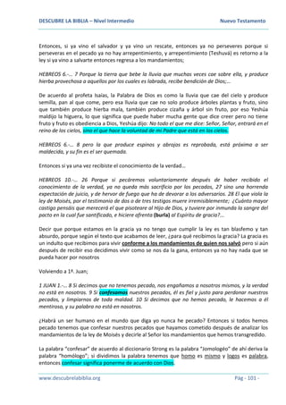 DESCUBRE LA BIBLIA – Nivel Intermedio Nuevo Testamento
www.descubrelabiblia.org Pág - 101 -
Entonces, si ya vino el salvador y ya vino un rescate, entonces ya no perseveres porque si
perseveras en el pecado ya no hay arrepentimiento, y arrepentimiento (Teshuvá) es retorno a la
ley si ya vino a salvarte entonces regresa a los mandamientos;
HEBREOS 6.-… 7 Porque la tierra que bebe la lluvia que muchas veces cae sobre ella, y produce
hierba provechosa a aquellos por los cuales es labrada, recibe bendición de Dios;…
De acuerdo al profeta Isaías, la Palabra de Dios es como la lluvia que cae del cielo y produce
semilla, pan al que come, pero esa lluvia que cae no solo produce árboles plantas y fruto, sino
que también produce hierba mala, también produce cizaña y árbol sin fruto, por eso Yeshúa
maldijo la higuera, lo que significa que puede haber mucha gente que dice creer pero no tiene
fruto y fruto es obediencia a Dios, Yeshúa dijo: No todo el que me dice: Señor, Señor, entrará en el
reino de los cielos, sino el que hace la voluntad de mi Padre que está en los cielos.
HEBREOS 6.-… 8 pero la que produce espinos y abrojos es reprobada, está próxima a ser
maldecida, y su fin es el ser quemada.
Entonces si ya una vez recibiste el conocimiento de la verdad…
HEBREOS 10.-… 26 Porque si pecáremos voluntariamente después de haber recibido el
conocimiento de la verdad, ya no queda más sacrificio por los pecados, 27 sino una horrenda
expectación de juicio, y de hervor de fuego que ha de devorar a los adversarios. 28 El que viola la
ley de Moisés, por el testimonio de dos o de tres testigos muere irremisiblemente; ¿Cuánto mayor
castigo pensáis que merecerá el que pisoteare al Hijo de Dios, y tuviere por inmunda la sangre del
pacto en la cual fue santificado, e hiciere afrenta (burla) al Espíritu de gracia?...
Decir que porque estamos en la gracia ya no tengo que cumplir la ley es tan blasfemo y tan
absurdo, porque según el texto que acabamos de leer, ¿para qué recibimos la gracia? La gracia es
un indulto que recibimos para vivir conforme a los mandamientos de quien nos salvó pero si aún
después de recibir eso decidimos vivir como se nos da la gana, entonces ya no hay nada que se
pueda hacer por nosotros
Volviendo a 1ª. Juan;
1 JUAN 1.-… 8 Si decimos que no tenemos pecado, nos engañamos a nosotros mismos, y la verdad
no está en nosotros. 9 Si confesamos nuestros pecados, él es fiel y justo para perdonar nuestros
pecados, y limpiarnos de toda maldad. 10 Si decimos que no hemos pecado, le hacemos a él
mentiroso, y su palabra no está en nosotros.
¿Habrá un ser humano en el mundo que diga yo nunca he pecado? Entonces si todos hemos
pecado tenemos que confesar nuestros pecados que hayamos cometido después de analizar los
mandamientos de la ley de Moisés y decirle al Señor los mandamientos que hemos transgredido.
La palabra “confesar” de acuerdo al diccionario Strong es la palabra “Jomologéo” de ahí deriva la
palabra “homólogo”; si dividimos la palabra tenemos que homo es mismo y logos es palabra,
entonces confesar significa ponerme de acuerdo con Dios.
 