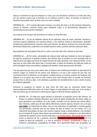 DESCUBRE LA BIBLIA – Nivel Intermedio Nuevo Testamento
www.descubrelabiblia.org Pág - 105 -
Hubo un momento en que les empezó a ir mal y por eso decidieron volverse a la reina del cielo,
ahí nos damos cuenta que al hombre no le interesa servirle a Dios, al hombre le interesa el
beneficio que puede sacar de Dios, ésa es la triste realidad;
JEREMÍAS 44.-… 19 Y cuando ofrecimos incienso a la reina del cielo, y le derramamos libaciones,
¿acaso le hicimos nosotras tortas para tributarle culto, y le derramamos libaciones, sin
consentimiento de nuestros maridos?...
Las mujeres eran las que más promovían el culto a la reina del cielo
JEREMÍAS 44.-… 25 Así ha hablado Jehová de los ejércitos, Dios de Israel, diciendo: Vosotros y
vuestras mujeres hablasteis con vuestras bocas, y con vuestras manos lo ejecutasteis, diciendo:
Cumpliremos efectivamente nuestros votos que hicimos, de ofrecer incienso a la reina del cielo y
derramarle libaciones; confirmáis a la verdad vuestros votos, y ponéis vuestros votos por obra…
Aquí podemos ver qué piensa Dios de un culto a una reina del cielo, veamos lo que dice:
JEREMÍAS 44.-… 26 Por tanto, oíd palabra de Jehová, todo Judá que habitáis en tierra de Egipto:
He aquí he jurado por mi grande nombre, dice Jehová, que mi nombre no será invocado más en
toda la tierra de Egipto por boca de ningún hombre de Judá, diciendo: Vive Jehová el Señor. 27 He
aquí que yo velo sobre ellos para mal, y no para bien; y todos los hombres de Judá que están en
tierra de Egipto serán consumidos a espada y de hambre, hasta que perezcan del todo…
Y lo que pasó fue que vino juicio sobre ellos, la historia nos enseña que hombre no aprende de la
historia, hagan un análisis de los países más idólatras y se van a dar cuenta de que hay una
correlación entre la idolatría y la corrupción, la delincuencia, la miseria, pueden ver la gente más
idólatra y es la gente que está en más miseria ¿Por qué? Porque Dios no puede ser burlado,
porque Dios es celoso y dijo: o me obedeces y guardas mis mandamientos o vas a recibir el juicio
por haberte apartado.
Entonces la pregunta es ¿Quién es ésta reina del cielo que se menciona desde hace
aproximadamente 600 años antes de Cristo? Según el antecedente del culto que se le rendía a
ésta otra diosa que se menciona a continuación según el libro de hechos capítulo 19;
 HECHOS 19.- 23 Hubo por aquel tiempo un disturbio no pequeño acerca del Camino. 24
Porque un platero llamado Demetrio, que hacía de plata templecillos de Diana, daba no
poca ganancia a los artífices; 25 a los cuales, reunidos con los obreros del mismo oficio,
dijo: Varones, sabéis que de este oficio obtenemos nuestra riqueza; 26 pero veis y oís que
este Pablo, no solamente en Efeso, sino en casi toda Asia, ha apartado a muchas gentes
con persuasión, diciendo que no son dioses los que se hacen con las manos. 27 Y no
solamente hay peligro de que este nuestro negocio venga a desacreditarse, sino también
que el templo de la gran diosa Diana sea estimado en nada, y comience a ser destruida la
majestad de aquella a quien venera toda Asia, y el mundo entero. 28 Cuando oyeron estas
cosas, se llenaron de ira, y gritaron, diciendo: ¡Grande es Diana de los efesios! 29 Y la
ciudad se llenó de confusión, y a una se lanzaron al teatro, arrebatando a Gayo y a
Aristarco, macedonios, compañeros de Pablo. 30 Y queriendo Pablo salir al pueblo, los
 
