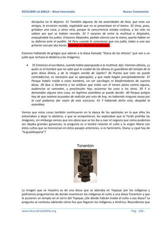 DESCUBRE LA BIBLIA – Nivel Intermedio Nuevo Testamento
www.descubrelabiblia.org Pág - 106 -
discípulos no le dejaron. 31 También algunas de las autoridades de Asia, que eran sus
amigos, le enviaron recado, rogándole que no se presentase en el teatro. 32 Unos, pues,
gritaban una cosa, y otros otra; porque la concurrencia estaba confusa, y los más no
sabían por qué se habían reunido. 33 Y sacaron de entre la multitud a Alejandro,
empujándole los judíos. Entonces Alejandro, pedido silencio con la mano, quería hablar en
su defensa ante el pueblo. 34 Pero cuando le conocieron que era judío, todos a una voz
gritaron casi por dos horas: ¡Grande es Diana de los efesios!...
Estamos hablando de griegos que adoran a la diosa llamada “Diana de los efesios” que ven a un
judío que rechaza la idolatría y las imágenes;
 35 Entonces el escribano, cuando había apaciguado a la multitud, dijo: Varones efesios, ¿y
quién es el hombre que no sabe que la ciudad de los efesios es guardiana del templo de la
gran diosa Diana, y de la imagen venida de Júpiter? 36 Puesto que esto no puede
contradecirse, es necesario que os apacigüéis, y que nada hagáis precipitadamente. 37
Porque habéis traído a estos hombres, sin ser sacrílegos ni blasfemadores de vuestra
diosa. 38 Que si Demetrio y los artífices que están con él tienen pleito contra alguno,
audiencias se conceden, y procónsules hay; acúsense los unos a los otros. 39 Y si
demandáis alguna otra cosa, en legítima asamblea se puede decidir. 40 Porque peligro
hay de que seamos acusados de sedición por esto de hoy, no habiendo ninguna causa por
la cual podamos dar razón de este concurso. 41 Y habiendo dicho esto, despidió la
asamblea.
Vemos que estas cosas también continuaron en la época de los apóstoles en la que ellos les
exhortaban a dejar la idolatría, a que se arrepintieran, les explicaban que la Toráh prohíbe las
imágenes, sin embargo vemos que era obvio que se les iba a caer el negocio que como podemos
ver dejaba grandes ganancias, la pregunta es si tendrá relación el culto a la virgen María con
éstos cultos que se mencionan en éstos pasajes anteriores, si es Semiramis, Diana; y ¿qué hay de
“la guadalupana”?
La imagen que se muestra es de una diosa que se adoraba en Tepeyac por los indígenas y
podríamos preguntarnos de donde inventaron los indígenas el culto a una diosa Tonantzin y que
le pusieron un templo en el cerro del Tepeyac ¿De dónde habrán traído el culto a esa diosa? La
pregunta se contesta sabiendo cómo fue que llegaron los indígenas a América. Recordemos que
 