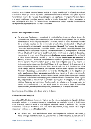 DESCUBRE LA BIBLIA – Nivel Intermedio Nuevo Testamento
www.descubrelabiblia.org Pág - 107 -
Babilonia es la cuna de las civilizaciones, lo que se originó en ése lugar se dispersó a todas las
naciones de modo que cuando llegaron a América simplemente es el mismo culto y solo le ponen
Tonantzin en el cerro del Tepeyac, después llegaron los españoles a “evangelizar” a los indígenas
y la iglesia católica de inmediato puso en marcha su técnica de control, es decir, observaron lo
que los indígenas adoraban y lo “cristianizaron”. Esto es simple historia objetiva, de manera que
es imposible que pensemos que sea mera casualidad.
Historia de la virgen de Guadalupe
 “La virgen de Guadalupe es símbolo de la religiosidad mexicana, en ella se fundan dos
tradiciones que forman parte de la idiosincrasia de México, su imagen evoca el sincretismo
entre la deidad de los antiguos mexicanos Tonantzin y María la virgen madre del redentor
de la religión católica. En la cosmovisión precolombina Quetzalcóatl y Cihuatcóatl
representan el origen de la vida y de todas las cosas (Nimrod). En el pasado Quetzalcóatl y
Cihuatcóatl son inseparables y aparecen ligados como las dos caras del principio dual,
hembra y macho creador del universal, Tonantzin representa la parte femenina, la madre,
ella es Cihuatcóatl mujer de la culebra del mismo modo que la virgen de Guadalupe
representa a la virgen maría del cristianismo, (nada que ver por supuesto), los nativos de
la tierra venían a rendirle culto en el cero del Tepeyac, (lugar donde se construyó la
basílica), a la diosa Cihuatcóatl llamada también Tonantzin que según Fray Bernardino de
Saagún significa “nuestra madre” quien le dice a los indígenas que es su madre. Los
testimonios de los misioneros del siglo XVIII dan fe de esto. Después de la aparición de la
virgen a Juan Diego, la casa de Tonantzin se convirtió en la casa de la Guadalupana, lo que
con el tiempo hizo que también se convirtiera en “nuestra madre y poco a poco también
Tonantzin y Guadalupe se fundieron en una sola; (Lo mismo pasó en todos los países con
todos los diferentes dioses que se adoraban). Durante el proceso de adoctrinamiento, los
evangelizadores construyeron templos católicos sobre los que ellos consideraban paganos
y utilizaron las mismas costumbres paganas con fines de devoción cristiana, así los lugares
de peregrinación se conservaron y solamente sustituyeron la imagen pagana por una
cristiana haciendo que los íconos fundamentales se adaptaran a la nueva visión del
mundo, un ejemplo de ello es el color verde y azul del manto de la virgen de Guadalupe
idéntico al azul jade de Quetzalcóatl y color fundamental de la religión mexicana.”
Es así como se difundió éste culto desde la torre de Babel;
Babilonia Misterio Religioso
Apocalipsis 17 habla de que el misterio religioso que iba a tener cautivos tanto al pueblo de Israel
como a las naciones es el concepto que surge en babilonia; hay una lucha entre la fe de Abraham,
Isaac y Jacob y una lucha entre lo que surge en Babilonia y tarde o temprano cada unos de
nosotros va a tener que decidir si le hace caso al Dios de Abraham, Isaac y Jacob o a ésta religión
misteriosa y sutil que se ha infiltrado en la fe.
 APOCALIPSIS 17.- 1 Vino entonces uno de los siete ángeles que tenían las siete copas, y
habló conmigo diciéndome: Ven acá, y te mostraré la sentencia contra la gran ramera, la
 