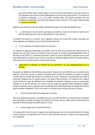 DESCUBRE LA BIBLIA – Nivel Intermedio Nuevo Testamento
www.descubrelabiblia.org Pág - 108 -
que está sentada sobre muchas aguas; 2 con la cual han fornicado los reyes de la tierra, y
los moradores de la tierra se han embriagado con el vino de su fornicación. 3 Y me llevó en
el Espíritu al desierto; y vi a una mujer sentada sobre una bestia escarlata llena de
nombres de blasfemia, que tenía siete cabezas y diez cuernos. 4 Y la mujer estaba vestida
de púrpura y escarlata,…
Notemos los colores con los que estaba vestida ésta mujer en la visión del apóstol Juan;
 … y adornada de oro de piedras preciosas y de perlas, y tenía en la mano un cáliz de oro
lleno de abominaciones y de la inmundicia de su fornicación;…
La palabra fornicación es “mezcla” de lo sagrado y divino, de lo que Dios reveló, mezclado con
cosas paganas y de idolatría, eso es la fornicación espiritual;
 5 y en su frente un nombre escrito, un misterio:…
Un misterio es algo que está oculto, escondido y que se tiene que escarbar para descubrirlo y el
apóstol Juan nos dice cuál es el misterio, Juan fue quien lo escribió aproximadamente entre el
año 90 y el año 100 d. C. Tratemos de pensar a quien se estará refiriendo el apóstol Juan ya que
está hablando de un imperio que está en acuerdo con todos los gobernantes de aquella época y
tiene ésta visión y la llama como a continuación vemos:
 BABILONIA LA GRANDE, LA MADRE DE LAS RAMERAS Y DE LAS ABOMINACIONES DE LA
TIERRA…
No puede ser Babilonia literalmente porque para la época de Juan, Babilonia ya no existía como
imperio, ¿Entonces a quien se refiere el apóstol Juan? ¿Cómo le llamaban los judíos al imperio
romano que les estaba oprimiendo en la época de Juan? “Babilonia” precisamente por toda la
confusión religiosa que se estaba dando y no decían Roma porque si el apóstol Juan hubiera
escrito Roma en lugar de Babilonia de inmediato lo hubieran matado ya que se encontraba
exiliado en la isla de Patmos, de manera que los judíos de aquella época utilizaban códigos,
palabras sustitutas, pero cualquier judío inmediatamente identificaba que se trataba del imperio
que los estaba hostigando. Ésta es una visión no solo para éste tiempo sino para el futuro;
 … 6 Vi a la mujer ebria de la sangre de los santos,…
Aquí sí ya podemos empezar a entender por qué sí se trata de Roma, ya que Roma es el imperio
que más judíos a matado a lo largo de la historia, y al final Juan va a decir quién es ésta mujer; de
acuerdo al libro de éxodo el pueblo santo es Israel;
 … y de la sangre de los mártires de Jesús;…
En la época de Yeshúa los que lo seguían eran judíos porque aún no se extendía tanto el mensaje
a otras naciones a los gentiles por lo que en ése momento quienes le seguían eran todos judíos
en su mayoría;
 