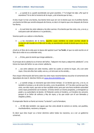DESCUBRE LA BIBLIA – Nivel Intermedio Nuevo Testamento
www.descubrelabiblia.org Pág - 109 -
 … y cuando la vi, quedé asombrado con gran asombro. 7 Y el ángel me dijo: ¿Por qué te
asombras? Yo te diré el misterio de la mujer, y de la bestia que la trae,…
A ésta mujer la trae una bestia, ésa bestia tiene que ver con la bestia que vio el profeta Daniel,
una bestia terrible que vendría después de Grecia, es decir el imperio que vino después de Grecia
fue Roma;
 … la cual tiene las siete cabezas y los diez cuernos. 8 La bestia que has visto, era, y no es; y
está para subir del abismo e ir a perdición;…
Veamos quién va a adorar a ésta Bestia;
 … y los moradores de la tierra, aquellos cuyos nombres no están escritos desde la
fundación del mundo en el libro de la vida, se asombrarán viendo la bestia que era y no es,
y será…
¿Cuál es el libro de la vida para la época del apóstol Juan? La Toráh; el que no esté escrito en el
libro de la vida no va a entender esto;
 … 9 Esto, para la mente que tenga sabiduría:…
El principio de la sabiduría es el temor del Señor, “adquiere mis leyes y adquirirás sabiduría”, si no
tienes las leyes del Señor no vas a tener sabiduría;
 … Las siete cabezas son siete montes, sobre los cuales se sienta la mujer, 10 y son siete
reyes. Cinco de ellos han caído; uno es, y el otro aún no ha venido;…
Para mayor información del tema sobre los siete reyes recomendamos escuchar el comentario de
Apocalipsis de José A. Sánchez Vilchis en www.descubrelabiblia.org;
 … y cuando venga, es necesario que dure breve tiempo. 11 La bestia que era, y no es, es
también el octavo; y es de entre los siete, y va a la perdición. 12 Y los diez cuernos que has
visto, son diez reyes, que aún no han recibido reino; pero por una hora recibirán autoridad
como reyes juntamente con la bestia. 13 Estos tienen un mismo propósito, y entregarán su
poder y su autoridad a la bestia. 14 Pelearán contra el Cordero, y el Cordero los vencerá,
porque él es Señor de señores y Rey de reyes; y los que están con él son llamados y
elegidos y fieles…
El emperador Nerón se llamó así mismo “La bestia” y así lo llamaban;
 … 15 Me dijo también: Las aguas que has visto donde la ramera se sienta, son pueblos,
muchedumbres, naciones y lenguas…
Es decir que ésta mujer va a tener dominio sobre todas las naciones, va a ser un gobierno
universal;
 
