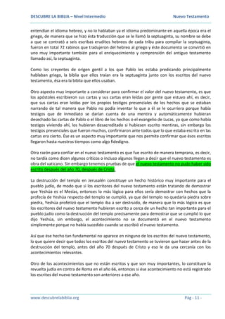 DESCUBRE LA BIBLIA – Nivel Intermedio Nuevo Testamento
www.descubrelabiblia.org Pág - 11 -
entendían el idioma hebreo, y no lo hablaban ya el idioma predominante en aquella época era el
griego, de manera que se hizo ésta traducción que se le llamó la septuaginta, su nombre se debe
a que se contrató a seis escribas eruditos hebreos de cada tribu para compilar la septuaginta,
fueron en total 72 rabinos que tradujeron del hebreo al griego y éste documento se convirtió en
uno muy importante también para el enriquecimiento y comprensión del antiguo testamento
llamado así, la septuaginta.
Como los creyentes de origen gentil a los que Pablo les estaba predicando principalmente
hablaban griego, la biblia que ellos traían era la septuaginta junto con los escritos del nuevo
testamento, ésa era la biblia que ellos usaban.
Otro aspecto muy importante a considerar para confirmar el valor del nuevo testamento, es que
los apóstoles escribieron sus cartas y sus cartas eran leídas por gente que estuvo ahí, es decir,
que sus cartas eran leídas por los propios testigos presenciales de los hechos que se estaban
narrando de tal manera que Pablo no podía inventar lo que a él se le ocurriera porque había
testigos que de inmediato se darían cuenta de una mentira y automáticamente hubieran
desechado las cartas de Pablo o el libro de los hechos o el evangelio de Lucas, ya que como había
testigos viviendo ahí, los hubieran desacreditado si hubiesen escrito mentiras, sin embargo los
testigos presenciales que fueron muchos, confirmaron ante todos que lo que estaba escrito en las
cartas era cierto. Ése es un aspecto muy importante que nos permite confirmar que ésos escritos
llegaron hasta nuestros tiempos como algo fidedigno.
Otra razón para confiar en el nuevo testamento es que fue escrito de manera temprana, es decir,
no tardía como dicen algunos críticos o incluso algunos llegan a decir que el nuevo testamento es
obra del vaticano. Sin embargo tenemos pruebas de que el nuevo testamento no pudo haber sido
escrito después del año 70, después de Cristo.
La destrucción del templo en Jerusalén constituye un hecho histórico muy importante para el
pueblo judío, de modo que si los escritores del nuevo testamento están tratando de demostrar
que Yeshúa es el Mesías, entonces lo más lógico para ellos sería demostrar con hechos que la
profecía de Yeshúa respecto del templo se cumplió, ya que del templo no quedaría piedra sobre
piedra, Yeshúa profetizó que el templo iba a ser destruido, de manera que lo más lógico es que
los escritores del nuevo testamento hubieran escrito a cerca de un hecho tan importante para el
pueblo judío como la destrucción del templo precisamente para demostrar que se cumplió lo que
dijo Yeshúa, sin embargo, el acontecimiento no se documentó en el nuevo testamento
simplemente porque no había sucedido cuando se escribió el nuevo testamento.
Así que ése hecho tan fundamental no aparece en ninguno de los escritos del nuevo testamento,
lo que quiere decir que todos los escritos del nuevo testamento se tuvieron que hacer antes de la
destrucción del templo, antes del año 70 después de Cristo y eso le da una cercanía con los
acontecimientos relevantes.
Otro de los acontecimientos que no están escritos y que son muy importantes, lo constituye la
revuelta judía en contra de Roma en el año 66, entonces si ése acontecimiento no está registrado
los escritos del nuevo testamento son anteriores a ese año.
 