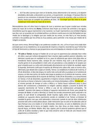 DESCUBRE LA BIBLIA – Nivel Intermedio Nuevo Testamento
www.descubrelabiblia.org Pág - 110 -
 … 16 Y los diez cuernos que viste en la bestia, éstos aborrecerán a la ramera, y la dejarán
desolada y desnuda; y devorarán sus carnes, y la quemarán con fuego; 17 porque Dios ha
puesto en sus corazones el ejecutar lo que él quiso: ponerse de acuerdo, y dar su reino a la
bestia, hasta que se cumplan las palabras de Dios. 18 Y la mujer que has visto es la gran
ciudad que reina sobre los reyes de la tierra…
Retrocedamos dos mil años hacia la época de Juan y veremos que la gran ciudad que reinaba
sobre los reyes de la tierra era Roma. Entonces ésta mujer va a tratar de controlar a las aguas,
recordemos que las aguas representan a las naciones. La mujer representa a una entidad religiosa
que iba a ser un acuerdo con la entidad política y se dieron cuenta que era más fácil gobernar por
medio de la ideología y la religión que por medio de las armas, es más fácil y es más barato,
someter a los pueblos por las armas es muy costoso, pero controlar a las masas por medio de la
religión es barato.
Así que como vimos, Nimrod llegó a ser poderoso cazador etc. etc. y él es el que inicia todo éste
concepto que se va a babilonia y se va pasando de imperio a imperio; recordemos que Tamúz fue
el hijo de Semiramis y citamos lo que proporciona una enciclopedia en relación al culto a tamúz:
 “El culto a Tamúz: Aunque el hablar de un ser que en apariencia fue adorado hace miles
de años y que por cultura desapareció hace muchos siglos pudiera parecer obsoleto, nos
daremos cuenta que en realidad no lo es, pues la influencia que ejerce éste falso dios se
manifiesta hasta nuestros días, aunque de una manera muy sutil y de tal forma que
mucha gente en la actualidad le rinde culto sin percatarse; a ésa deidad se le acepta con
gran simpatía pues su culto está relacionado directamente con el árbol de navidad; según
la leyenda, Semiramis soñó que el espíritu de Nimrod vino sobre ella, veía un tronco seco,
(Nimrod) y que desde éste surgía un retoño, Tamúz. Lo estableció al solsticio de invierno, el
25 de diciembre, el día más largo y la noche más corta del año se produce en el solsticio de
verano y el día mas corto y la noche más larga se produce en el solsticio de invierno, como
la fecha conmemorativa de la muerte de Nimrod, el día 24 de Diciembre y su renacimiento
en Tamúz, el 25 de diciembre, igualmente el imperio romano celebra la fiesta del solsticio
de invierno en honor a Saturno o saturnalia y así mismo festejaban a Mitra “el dios sol”, en
el mismo periodo de tiempo el culto a Mitra y a Tamúz buscó infiltrarse poco a poco
dentro del cristianismo y finalmente la religión católica adaptó y fusionó la fecha del
supuesto nacimiento de Tamúz y Mitra a una de las celebraciones principales, “la
navidad”, durante éste ápoca se festeja el supuesto nacimiento de Cristo, pero desde los
tiempos de Babel, el culto a Nimrod y a Tamúz ha servido únicamente para confundir a la
gente, la cual desde la antigüedad, desde muchos siglos antes de Cristo, se encarna,
celebran un supuesto divino nacimiento siendo en realidad el de Tamúz; al festejar la
navidad la gente cree que está adorando a Jesucristo cuando la raíz de ésta celebración
proviene del culto a éstos falsos dioses. Cabe mencionar que no solo se ha ofrecido culto al
hijo (Tamúz) sino a la madre el 12 de Diciembe, Semiramis, no solo en Babilonia sino en
muchos lugares de la tierra, en Egipto: madre: Isis, hijo: Orus; en Asia, madre: Cibeles,
hijo:de hoyus, en Roma: Madre: Rea, hijo: Júpiter; por lo anterior podemos afirmar que el
culto de la falsa navidad y todo lo que ésta encierra solo se trata de una mezcla entre
paganismo y cristianismo.”
 
