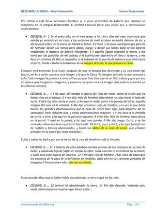 DESCUBRE LA BIBLIA – Nivel Intermedio Nuevo Testamento
www.descubrelabiblia.org Pág - 111 -
Por último a ésta diosa Semiramis también se le puso el nombre de Astarte que también se
menciona en el antiguo testamento. El profeta Ezequiel tiene una visión que a continuación
analizaremos:
 EZEQUIEL 8.- 1 En el sexto año, en el mes sexto, a los cinco días del mes, aconteció que
estaba yo sentado en mi casa, y los ancianos de Judá estaban sentados delante de mí, y
allí se posó sobre mí la mano de Jehová el Señor. 2 Y miré, y he aquí una figura que parecía
de hombre; desde sus lomos para abajo, fuego; y desde sus lomos para arriba parecía
resplandor, el aspecto de bronce refulgente. 3 Y aquella figura extendió la mano, y me
tomó por las guedejas de mi cabeza; y el Espíritu me alzó entre el cielo y la tierra, y me
llevó en visiones de Dios a Jerusalén, a la entrada de la puerta de adentro que mira hacia
el norte, donde estaba la habitación de la imagen del celo, la que provoca a celos…
Ezequiel está teniendo ésta visión después de que el templo fue destruido y es una visión del
futuro, en ésta visión aparece una imagen a la que le llama “la imagen del celo, la que provoca a
celos” ésta imagen le provoca a celos a Dios porque Dios dice que es un Dios celoso y que por eso
no quiere que tengamos imágenes, y veremos de quien es ésta imagen que estaría presente en
los últimos tiempos;
 EZEQUIEL 8.-… 4 Y he aquí, allí estaba la gloria del Dios de Israel, como la visión que yo
había visto en el campo. 5 Y me dijo: Hijo de hombre, alza ahora tus ojos hacia el lado del
norte. Y alcé mis ojos hacia el norte, y he aquí al norte, junto a la puerta del altar, aquella
imagen del celo en la entrada. 6 Me dijo entonces: Hijo de hombre, ¿no ves lo que éstos
hacen, las grandes abominaciones que la casa de Israel hace aquí para alejarme de mi
santuario? Pero vuélvete aún, y verás abominaciones mayores. 7 Y me llevó a la entrada
del atrio, y miré, y he aquí en la pared un agujero. 8 Y me dijo: Hijo de hombre, cava ahora
en la pared. Y cavé en la pared, y he aquí una puerta. 9 Me dijo luego: Entra, y ve las
malvadas abominaciones que éstos hacen allí. 10 Entré, pues, y miré; y he aquí toda forma
de reptiles y bestias abominables, y todos los ídolos de la casa de Israel, que estaban
pintados en la pared por todo alrededor…
Culto a todos los ídolos por parte de los de la casa de Israel en toda la historia;
 EZEQUIEL 8.-… 11 Y delante de ellos estaban setenta varones de los ancianos de la casa de
Israel, y Jaazanías hijo de Safán en medio de ellos, cada uno con su incensario en su mano;
y subía una nube espesa de incienso. 12 Y me dijo: Hijo de hombre, ¿has visto las cosas que
los ancianos de la casa de Israel hacen en tinieblas, cada uno en sus cámaras pintadas de
imágenes? Porque dicen ellos: No nos ve Jehová;…
Pues consideraban que el Señor había abandonado la tierra y que no los veía;
 EZEQUIEL 8.-… 12 Jehová ha abandonado la tierra. 13 Me dijo después: Vuélvete aún,
verás abominaciones mayores que hacen éstos…
 
