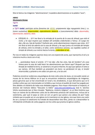 DESCUBRE LA BIBLIA – Nivel Intermedio Nuevo Testamento
www.descubrelabiblia.org Pág - 112 -
Dios le llama a las imágenes “abominaciones”, la palabra abominaciones es la palabra “asco”;
H8441
Diccionario Strong
‫ה‬ ָ‫ב‬ ֵ‫ּתויע‬
toebá
o ‫ה‬ ָ‫ב‬ ֵ‫ּתיע‬ toebá; participio activo femenino de H8581; propiamente algo repugnante (mor.), i.e.
(como sustantivo) asquerosidad; especialmente idolatría o (concretamente) ídolo: abominable,
abominación, idolatría, ídolo.
 EZEQUIEL 8.-… 14 Y me llevó a la entrada de la puerta de la casa de Jehová, que está al
norte; y he aquí mujeres que estaban allí sentadas endechando a Tamuz. 15 Luego me
dijo: ¿No ves, hijo de hombre? Vuélvete aún, verás abominaciones mayores que estas. 16 Y
me llevó al atrio de adentro de la casa de Jehová; y he aquí junto a la entrada del templo
de Jehová, entre la entrada y el altar, como veinticinco varones, sus espaldas vueltas al
templo de Jehová y sus rostros hacia el oriente, y adoraban al sol,…
Por eso en todas las imágenes aparece Jesús con una especie de aurea, que representa al sol y se
relaciona mucho a Jesús con el sol;
 … postrándose hacia el oriente. 17 Y me dijo: ¿No has visto, hijo de hombre? ¿Es cosa
liviana para la casa de Judá hacer las abominaciones que hacen aquí? Después que han
llenado de maldad la tierra, se volvieron a mí para irritarme; he aquí que aplican el ramo a
sus narices. 18 Pues también yo procederé con furor; no perdonará mi ojo, ni tendré
misericordia; y gritarán a mis oídos con gran voz, y no los oiré.
Podemos encontrar evidencias arqueológicas de éste culto antes de Jesús, en Jerusalén existe un
museo de las tierras bíblicas en el que se encuentran evidencias arqueológicas de imágenes,
piezas genuinas que se han encontrado en Israel y los alrededores, lo que demuestra que se le
rendían cultos que son mencionados en la biblia y que incluso el pueblo de Israel fue juzgado por
Dios debido a la idolatría de todas esas deidades paganas. Para mayor información al respecto, el
director del Instituto bíblico “Descubre la biblia” www.descubrelabiblia.org José A. Sánchez
Vilchis recomienda leer el libro titulado: “Babilonia, misterio religioso”, es un libro histórico que
hace un rastreo de los diferentes cultos de las diferentes prácticas del catolicismo, incluso de la
vestimenta, ¿por qué el papa se viste así con un gorro que parece una cabeza de pez? Cada
símbolo que se puede ver en una iglesia no lo inventaron en ésa iglesia, sino que tiene una razón
de ser y aunque el catolicismo ha tratado de desacreditar éste libro, jamás va a desacreditar la
infinidad de similitudes de cultos paganos con los cultos que practica la iglesia católica.
 