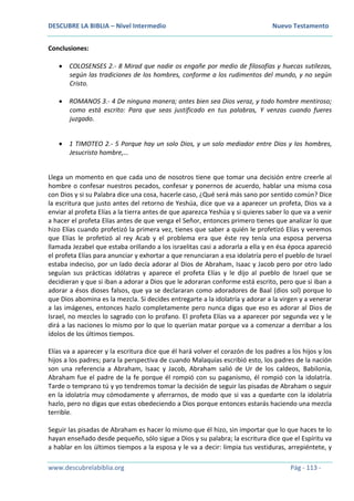 DESCUBRE LA BIBLIA – Nivel Intermedio Nuevo Testamento
www.descubrelabiblia.org Pág - 113 -
Conclusiones:
 COLOSENSES 2.- 8 Mirad que nadie os engañe por medio de filosofías y huecas sutilezas,
según las tradiciones de los hombres, conforme a los rudimentos del mundo, y no según
Cristo.
 ROMANOS 3.- 4 De ninguna manera; antes bien sea Dios veraz, y todo hombre mentiroso;
como está escrito: Para que seas justificado en tus palabras, Y venzas cuando fueres
juzgado.
 1 TIMOTEO 2.- 5 Porque hay un solo Dios, y un solo mediador entre Dios y los hombres,
Jesucristo hombre,…
Llega un momento en que cada uno de nosotros tiene que tomar una decisión entre creerle al
hombre o confesar nuestros pecados, confesar y ponernos de acuerdo, hablar una misma cosa
con Dios y si su Palabra dice una cosa, hacerle caso, ¿Qué será más sano por sentido común? Dice
la escritura que justo antes del retorno de Yeshúa, dice que va a aparecer un profeta, Dios va a
enviar al profeta Elías a la tierra antes de que aparezca Yeshúa y si quieres saber lo que va a venir
a hacer el profeta Elías antes de que venga el Señor, entonces primero tienes que analizar lo que
hizo Elías cuando profetizó la primera vez, tienes que saber a quién le profetizó Elías y veremos
que Elías le profetizó al rey Acab y el problema era que éste rey tenía una esposa perversa
llamada Jezabel que estaba orillando a los israelitas casi a adorarla a ella y en ésa época apareció
el profeta Elías para anunciar y exhortar a que renunciaran a esa idolatría pero el pueblo de Israel
estaba indeciso, por un lado decía adorar al Dios de Abraham, Isaac y Jacob pero por otro lado
seguían sus prácticas idólatras y aparece el profeta Elías y le dijo al pueblo de Israel que se
decidieran y que si iban a adorar a Dios que le adoraran conforme está escrito, pero que si iban a
adorar a ésos dioses falsos, que ya se declararan como adoradores de Baal (dios sol) porque lo
que Dios abomina es la mezcla. Si decides entregarte a la idolatría y adorar a la virgen y a venerar
a las imágenes, entonces hazlo completamente pero nunca digas que eso es adorar al Dios de
Israel, no mezcles lo sagrado con lo profano. El profeta Elías va a aparecer por segunda vez y le
dirá a las naciones lo mismo por lo que lo querían matar porque va a comenzar a derribar a los
ídolos de los últimos tiempos.
Elías va a aparecer y la escritura dice que él hará volver el corazón de los padres a los hijos y los
hijos a los padres; para la perspectiva de cuando Malaquías escribió esto, los padres de la nación
son una referencia a Abraham, Isaac y Jacob, Abraham salió de Ur de los caldeos, Babilonia,
Abraham fue el padre de la fe porque él rompió con su paganismo, él rompió con la idolatría.
Tarde o temprano tú y yo tendremos tomar la decisión de seguir las pisadas de Abraham o seguir
en la idolatría muy cómodamente y aferrarnos, de modo que si vas a quedarte con la idolatría
hazlo, pero no digas que estas obedeciendo a Dios porque entonces estarás haciendo una mezcla
terrible.
Seguir las pisadas de Abraham es hacer lo mismo que él hizo, sin importar que lo que haces te lo
hayan enseñado desde pequeño, sólo sigue a Dios y su palabra; la escritura dice que el Espíritu va
a hablar en los últimos tiempos a la esposa y le va a decir: limpia tus vestiduras, arrepiéntete, y
 