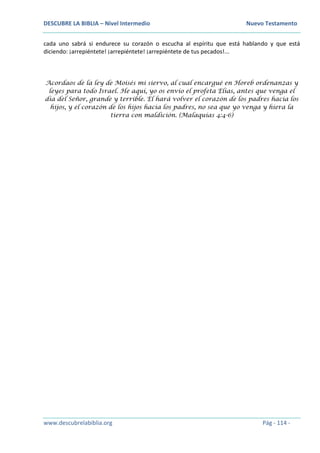 DESCUBRE LA BIBLIA – Nivel Intermedio Nuevo Testamento
www.descubrelabiblia.org Pág - 114 -
cada uno sabrá si endurece su corazón o escucha al espíritu que está hablando y que está
diciendo: ¡arrepiéntete! ¡arrepiéntete! ¡arrepiéntete de tus pecados!...
Acordaos de la ley de Moisés mi siervo, al cual encargué en Horeb ordenanzas y
leyes para todo Israel. He aquí, yo os envío el profeta Elías, antes que venga el
día del Señor, grande y terrible. El hará volver el corazón de los padres hacia los
hijos, y el corazón de los hijos hacia los padres, no sea que yo venga y hiera la
tierra con maldición. (Malaquías 4:4-6)
 