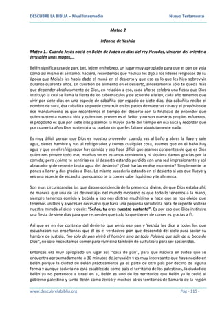 DESCUBRE LA BIBLIA – Nivel Intermedio Nuevo Testamento
www.descubrelabiblia.org Pág - 115 -
Mateo 2
Infancia de Yeshúa
Mateo 1.- Cuando Jesús nació en Belén de Judea en días del rey Herodes, vinieron del oriente a
Jerusalén unos magos,…
Belén significa casa de pan, bet, lejem en hebreo, un lugar muy apropiado para que el pan de vida
como así mismo él se llamó, naciera, recordemos que Yeshúa les dijo a los líderes religiosos de su
época que Moisés les había dado el maná en el desierto y que eso es lo que les hizo sobrevivir
durante cuarenta años. En cuestión de alimento en el desierto, sinceramente sólo te queda más
que depender absolutamente de Dios, en relación a eso, cada año se celebra una fiesta que Dios
instituyó la cual se llama la fiesta de los tabernáculos y de acuerdo a la ley, cada año tenemos que
vivir por siete días en una especie de cabañita por espacio de siete días, ésa cabañita recibe el
nombre de sucá, ésa cabañita se puede construir en los patios de nuestras casas y el propósito de
ése mandamiento es que recordemos el tiempo del desierto con la finalidad de entender que
quien sustenta nuestra vida y quien nos provee es el Señor y no son nuestros propios esfuerzos,
el propósito es que por siete días pasemos la mayor parte del tiempo en ésa sucá y recordar que
por cuarenta años Dios sustentó a su pueblo sin que les faltare absolutamente nada.
Es muy difícil pensar que Dios es nuestro proveedor cuando vas al baño y abres la llave y sale
agua, tienes hambre y vas al refrigerador y comes cualquier cosa, asumes que en el baño hay
agua y que en el refrigerador hay comida y eso hace difícil que seamos consientes de que es Dios
quien nos provee todo eso, muchas veces estamos comiendo y ni siquiera damos gracias por la
comida; pero ¿cómo te sentirías en el desierto estando perdido con una sed impresionante y sol
abrazador y de repente brota agua del desierto? ¿Qué harías en ése momento? Simplemente te
pones a llorar y das gracias a Dios. Lo mismo sucedería estando en el desierto si ves que llueve y
ves una especie de escarcha que cuando te la comes sabe riquísimo y te alimenta.
Son esas circunstancias las que daban conciencia de la presencia divina, de que Dios estaba ahí,
de manera que una de las desventajas del mundo moderno es que todo lo tenemos a la mano,
siempre tenemos comida y bebida y eso nos distrae muchísimo y hace que se nos olvide que
tenemos un Dios y a veces es necesario que haya una pequeña sacudidita para de repente voltear
nuestra mirada al cielo y decir: “Señor, tu eres nuestro sustento”. Es por eso que Dios instituye
una fiesta de siete días para que recuerdes que todo lo que tienes de comer es gracias a Él.
Así que es en ése contexto del desierto que venía ese pan y Yeshúa les dice a todos los que
escuchaban sus enseñanzas que él es el verdadero pan que descendió del cielo para saciar su
hambre de justicia, “no solo de pan vivirá el hombre sino de toda Palabra que sale de la boca de
Dios”, no solo necesitamos comer para vivir sino también de su Palabra para ser sostenidos.
Entonces era muy apropiado un lugar así, “casa de pan”, para que naciera en Judea que se
encuentra aproximadamente a 30 minutos de Jerusalén y es muy interesante que haya nacido en
Belén porque la ciudad de Belén prácticamente ya es parte de otro país por decirlo de alguna
forma y aunque todavía no está establecido como país el territorio de los palestinos, la ciudad de
Belén ya no pertenece a Israel en sí, Belén es uno de los territorios que Belén ya le cedió al
gobierno palestino y tanto Belén como Jericó y muchos otros territorios de Samaria de la región
 