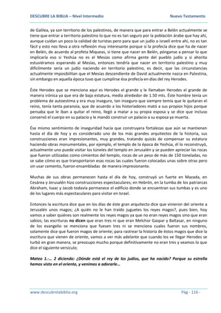 DESCUBRE LA BIBLIA – Nivel Intermedio Nuevo Testamento
www.descubrelabiblia.org Pág - 116 -
de Galilea, ya son territorio de los palestinos, de manera que para entrar a Belén actualmente se
tiene que entrar a territorio palestino lo que no es tan seguro por la población árabe que hay ahí,
aunque cuidan un poco la calidad de turistas pero para que un judío o israelí entre ahí, no es tan
fácil y esto nos lleva a otra reflexión muy interesante porque si la profecía dice que ha de nacer
en Belén, de acuerdo al profeta Miqueas, si tiene que nacer en Belén, pónganse a pensar lo que
implicaría eso si Yeshúa no es el Mesías como afirma gente del pueblo judío y si ahorita
estuviéramos esperando al Mesías, entonces tendría que nacer en territorio palestino y muy
difícilmente sería un judío naciendo en territorio palestino, es decir, que las circunstancias
actualmente imposibilitan que el Mesías descendiente de David actualmente nazca en Palestina,
sin embargo en aquella época tuvo que cumplirse ésa profecía en días del rey Herodes.
Éste Herodes que se menciona aquí es Herodes el grande y le llamaban Herodes el grande de
manera irónica ya que era de baja estatura, medía alrededor de 1.50 mts. Éste hombre tenía un
problema de autoestima y era muy inseguro, tan inseguro que siempre temía que le quitaran el
reino, tenía tanta paranoia, que de acuerdo a los historiadores mató a sus propios hijos porque
pensaba que le iban a quitar el reino, llegó a matar a su propia esposa y se dice que incluso
conservó el cuerpo en su palacio y le mandó construir un palacio a su esposa ya muerta.
Ése mismo sentimiento de inseguridad hacía que construyera fortalezas que aún se mantienen
hasta el día de hoy y es considerado uno de los más grandes arquitectos de la historia, sus
construcciones eran impresionantes, muy grandes, tratando quizás de compensar su estatura
haciendo obras monumentales, por ejemplo, el templo de la época de Yeshúa, él lo reconstruyó,
actualmente uno puede visitar los túneles del templo en Jerusalén y se pueden apreciar las rocas
que fueron utilizadas como cimientos del templo, rocas de un peso de más de 150 toneladas, no
se sabe cómo es que transportaron esas rocas las cuales fueron colocadas unas sobre otras pero
sin usar cemento, fueron ensambladas de manera impresionante.
Muchas de sus obras permanecen hasta el día de hoy, construyó un fuerte en Mazada, en
Cesárea y Jerusalén hizo construcciones espectaculares; en Hebrón, en la tumba de los patriarcas
Abraham, Isaac y Jacob todavía permanece el edificio donde se encuentran sus tumbas y es uno
de los lugares más espectaculares para visitar en Israel.
Entonces la escritura dice que en los días de éste gran arquitecto dice que vinieron del oriente a
Jerusalén unos magos; ¿A quién no le han traído juguetes los reyes magos?, pues bien, hoy
vamos a saber quiénes son realmente los reyes magos ya que no eran reyes magos sino que eran
sabios; las escrituras no dicen que eran tres ni que eran Melchor Gaspar y Baltasar, en ninguno
de los evangelio se menciona que fuesen tres ni se menciona cuales fueron sus nombres,
solamente dice que fueron magos de oriente; para rastrear la historia de éstos magos que dice la
escritura que vienen de oriente, vamos a ver más adelante que cuando los ve llegar Herodes se
turbó en gran manera, se preocupo mucho porque definitivamente no eran tres y veamos lo que
dice el siguiente versículo;
Mateo 1.-… 2 diciendo: ¿Dónde está el rey de los judíos, que ha nacido? Porque su estrella
hemos visto en el oriente, y venimos a adorarle…
 