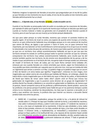 DESCUBRE LA BIBLIA – Nivel Intermedio Nuevo Testamento
www.descubrelabiblia.org Pág - 117 -
Podemos imaginar la expresión de Herodes al escuchar que preguntaban por el rey de los judíos
ya que Herodes en ése momento era rey en Judea, él era rey de los judíos en ése momento, para
Herodes definitivamente fue un shock
Mateo 1.-… 3 Oyendo esto, el rey Herodes se turbó, y toda Jerusalén con él…
Cuando el rey Herodes se preocupaba toda Jerusalén se asustaba por las reacciones de Herodes,
por ejemplo él sabía que la gente no lo quería de manera que instituyó un decreto que decía que
cuando se muriera mataran a todos sus generales con el propósito de que lloraran cuando él
muriera, pero el caso fue que una vez muerto ya no tenían porqué obedecerlo.
Así que para saber porque se turbó Herodes, tenemos que conocer el contexto histórico de
aquella región. El territorio de Israel es como una especie de puente entre Europa y el oriente,
Israel es un país militarmente hablando muy estratégico porque es la ruta comercial de muchos
que vienen de África, de Egipto y que quieren ir hacia el norte, era un paso comercial muy
importante, por eso Salomón se hizo multimillonario comercial porque él es el que tuvo en mente
lo relacionado a las cuotas de paso de carreteras, de manera que todos querían controlar ésa ruta
ya que era un territorio muy valioso económicamente hablando así que es por eso que ése
territorio siempre ha estado en conflicto porque todos lo querían controlar así que los romanos
conquistaron ése territorio muy valioso económicamente hablando, pero resulta que los del
oriente también querían ése territorio, los de oriente eran descendientes de los persas y de los
medos lo que actualmente es el territorio de Irán, ésa gente todo el tiempo estaba con amenazas
de invadir el territorio de Israel, de Judea, por esa razón Roma siempre tenía soldados ahí,
entonces por eso cuando Herodes ve a éstos orientales que vienen, según los historiadores es
muy posible que éstos orientales por supuesto que no solo eran tres, sino que se trataba de todo
un regimiento que venían a coronar a un Rey. La palabra mago es la palabra magui que se usa en
el libro de Daniel y en otros textos que significa “magistrados”, entonces no eran magos, eran
magistrados que sabían acerca de una profecía que hablaba del Mesías, sin embargo, ¿Quién les
habrá dicho a éstos magistrados que un día habría de nacer el Rey de los judíos, el descendiente
de David que habría de reinar sobre todos ellos? ¿Quién vivió en Persia que incluso fue
gobernador de magistrados y que lo pusieron como director de un grupo de magistrados? El
profeta Daniel fue llevado a Babilonia y se convirtió en gobernador en Babilonia, de manera que
al parecer, Daniel compartió acerca de las profecías y definitivamente, Daniel predicó acerca de
las profecías a los persas porque El profeta Isaías habló de que en los postreros tiempos cuando
viniera la era mesiánica, vendrían los descendientes, los hijos que le nacerían a Jerusalén en el
exilio y que vendrían con tesoros, la profecía dice que traerían sus tesoros a Jerusalén Daniel
predicó todo esto entre los persas;
 ISAÍAS 60.- 1 Levántate, resplandece; porque ha venido tu luz, y la gloria de Jehová ha
nacido sobre ti. 2 Porque he aquí que tinieblas cubrirán la tierra, y oscuridad las naciones;
mas sobre ti amanecerá Jehová, y sobre ti será vista su gloria. 3 Y andarán las naciones a
tu luz, y los reyes al resplandor de tu nacimiento. 4 Alza tus ojos alrededor y mira, todos
éstos se han juntado, vinieron a ti; tus hijos vendrán de lejos, y tus hijas serán llevadas en
brazos. 5 Entonces verás, y resplandecerás; se maravillará y ensanchará tu corazón,
porque se haya vuelto a ti la multitud del mar, y las riquezas de las naciones hayan venido
a ti. 6 Multitud de camellos te cubrirá; dromedarios de Madián y de Efa; vendrán todos los
de Sabá; traerán oro e incienso, y publicarán alabanzas de Jehová. 7 Todo el ganado de
 