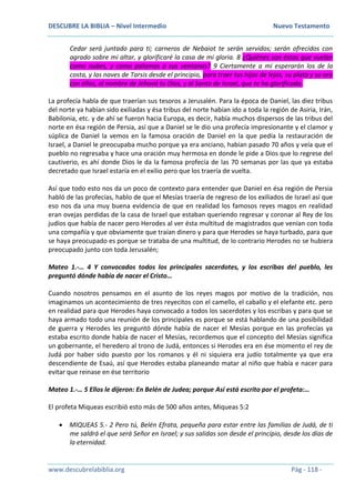 DESCUBRE LA BIBLIA – Nivel Intermedio Nuevo Testamento
www.descubrelabiblia.org Pág - 118 -
Cedar será juntado para ti; carneros de Nebaiot te serán servidos; serán ofrecidos con
agrado sobre mi altar, y glorificaré la casa de mi gloria. 8 ¿Quiénes son éstos que vuelan
como nubes, y como palomas a sus ventanas? 9 Ciertamente a mí esperarán los de la
costa, y las naves de Tarsis desde el principio, para traer tus hijos de lejos, su plata y su oro
con ellos, al nombre de Jehová tu Dios, y al Santo de Israel, que te ha glorificado.
La profecía habla de que traerían sus tesoros a Jerusalén. Para la época de Daniel, las diez tribus
del norte ya habían sido exiliadas y ésa tribus del norte habían ido a toda la región de Asiria, Irán,
Babilonia, etc. y de ahí se fueron hacia Europa, es decir, había muchos dispersos de las tribus del
norte en ésa región de Persia, así que a Daniel se le dio una profecía impresionante y el clamor y
súplica de Daniel la vemos en la famosa oración de Daniel en la que pedía la restauración de
Israel, a Daniel le preocupaba mucho porque ya era anciano, habían pasado 70 años y veía que el
pueblo no regresaba y hace una oración muy hermosa en donde le pide a Dios que lo regrese del
cautiverio, es ahí donde Dios le da la famosa profecía de las 70 semanas por las que ya estaba
decretado que Israel estaría en el exilio pero que los traería de vuelta.
Así que todo esto nos da un poco de contexto para entender que Daniel en ésa región de Persia
habló de las profecías, hablo de que el Mesías traería de regreso de los exiliados de Israel así que
eso nos da una muy buena evidencia de que en realidad los famosos reyes magos en realidad
eran ovejas perdidas de la casa de Israel que estaban queriendo regresar y coronar al Rey de los
judíos que había de nacer pero Herodes al ver ésta multitud de magistrados que venían con toda
una compañía y que obviamente que traían dinero y para que Herodes se haya turbado, para que
se haya preocupado es porque se trataba de una multitud, de lo contrario Herodes no se hubiera
preocupado junto con toda Jerusalén;
Mateo 1.-… 4 Y convocados todos los principales sacerdotes, y los escribas del pueblo, les
preguntó dónde había de nacer el Cristo…
Cuando nosotros pensamos en el asunto de los reyes magos por motivo de la tradición, nos
imaginamos un acontecimiento de tres reyecitos con el camello, el caballo y el elefante etc. pero
en realidad para que Herodes haya convocado a todos los sacerdotes y los escribas y para que se
haya armado todo una reunión de los principales es porque se está hablando de una posibilidad
de guerra y Herodes les preguntó dónde había de nacer el Mesías porque en las profecías ya
estaba escrito donde había de nacer el Mesías, recordemos que el concepto del Mesías significa
un gobernante, el heredero al trono de Judá, entonces si Herodes era en ése momento el rey de
Judá por haber sido puesto por los romanos y él ni siquiera era judío totalmente ya que era
descendiente de Esaú, así que Herodes estaba planeando matar al niño que había e nacer para
evitar que reinase en ése territorio
Mateo 1.-… 5 Ellos le dijeron: En Belén de Judea; porque Así está escrito por el profeta:…
El profeta Miqueas escribió esto más de 500 años antes, Miqueas 5:2
 MIQUEAS 5.- 2 Pero tú, Belén Efrata, pequeña para estar entre las familias de Judá, de ti
me saldrá el que será Señor en Israel; y sus salidas son desde el principio, desde los días de
la eternidad.
 