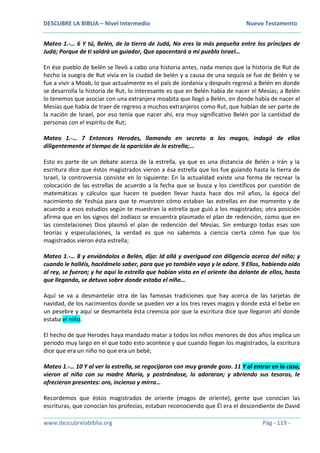 DESCUBRE LA BIBLIA – Nivel Intermedio Nuevo Testamento
www.descubrelabiblia.org Pág - 119 -
Mateo 1.-… 6 Y tú, Belén, de la tierra de Judá, No eres la más pequeña entre los príncipes de
Judá; Porque de ti saldrá un guiador, Que apacentará a mi pueblo Israel…
En ése pueblo de belén se llevó a cabo una historia antes, nada menos que la historia de Rut de
hecho la suegra de Rut vivía en la ciudad de belén y a causa de una sequía se fue de Belén y se
fue a vivir a Moab, lo que actualmente es el país de Jordania y después regresó a Belén en donde
se desarrolla la historia de Rut, lo interesante es que en Belén había de nacer el Mesías; a Belén
lo tenemos que asociar con una extranjera moabita que llegó a Belén, en donde había de nacer el
Mesías que había de traer de regreso a muchos extranjeros como Rut, que habían de ser parte de
la nación de Israel, por eso tenía que nacer ahí, era muy significativo Belén por la cantidad de
personas con el espíritu de Rut;
Mateo 1.-… 7 Entonces Herodes, llamando en secreto a los magos, indagó de ellos
diligentemente el tiempo de la aparición de la estrella;…
Esto es parte de un debate acerca de la estrella, ya que es una distancia de Belén a Irán y la
escritura dice que éstos magistrados vieron a ésa estrella que los fue guiando hasta la tierra de
Israel, la controversia consiste en lo siguiente: En la actualidad existe una forma de recrear la
colocación de las estrellas de acuerdo a la fecha que se busca y los científicos por cuestión de
matemáticas y cálculos que hacen te pueden llevar hasta hace dos mil años, la época del
nacimiento de Yeshúa para que te muestren cómo estaban las estrellas en ése momento y de
acuerdo a esos estudios según te muestran la estrella que guió a los magistrados; otra posición
afirma que en los signos del zodíaco se encuentra plasmado el plan de redención, como que en
las constelaciones Dios plasmó el plan de redención del Mesías. Sin embargo todas esas son
teorías y especulaciones, la verdad es que no sabemos a ciencia cierta cómo fue que los
magistrados vieron ésta estrella;
Mateo 1.-… 8 y enviándolos a Belén, dijo: Id allá y averiguad con diligencia acerca del niño; y
cuando le halléis, hacédmelo saber, para que yo también vaya y le adore. 9 Ellos, habiendo oído
al rey, se fueron; y he aquí la estrella que habían visto en el oriente iba delante de ellos, hasta
que llegando, se detuvo sobre donde estaba el niño…
Aquí se va a desmantelar otra de las famosas tradiciones que hay acerca de las tarjetas de
navidad, de los nacimientos donde se pueden ver a los tres reyes magos y donde está el bebe en
un pesebre y aquí se desmantela ésta creencia por que la escritura dice que llegaron ahí donde
estaba el niño.
El hecho de que Herodes haya mandado matar a todos los niños menores de dos años implica un
periodo muy largo en el que todo esto acontece y que cuando llegan los magistrados, la escritura
dice que era un niño no que era un bebé;
Mateo 1.-… 10 Y al ver la estrella, se regocijaron con muy grande gozo. 11 Y al entrar en la casa,
vieron al niño con su madre María, y postrándose, lo adoraron; y abriendo sus tesoros, le
ofrecieron presentes: oro, incienso y mirra…
Recordemos que éstos magistrados de oriente (magos de oriente), gente que conocían las
escrituras, que conocían los profecías, estaban reconociendo que Él era el descendiente de David
 