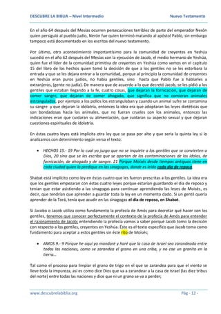 DESCUBRE LA BIBLIA – Nivel Intermedio Nuevo Testamento
www.descubrelabiblia.org Pág - 12 -
En el año 64 después del Mesías ocurren persecuciones terribles de parte del emperador Nerón
quien persiguió al pueblo judío, Nerón fue quien terminó matando al apóstol Pablo, sin embargo
tampoco está documentado en los escritos del nuevo testamento.
Por último, otro acontecimiento importantísimo para la comunidad de creyentes en Yeshúa
sucedió en el año 62 después del Mesías con la ejecución de Jacob, el medio hermano de Yeshúa,
quien fue el líder de la comunidad primitiva de creyentes en Yeshúa como vemos en el capítulo
15 del libro de los hechos quien tomó la decisión de que a los gentiles no se les estorbara la
entrada y que se les dejara entrar a la comunidad, porque al principio la comunidad de creyentes
en Yeshúa eran puros judíos, no había gentiles, sino hasta que Pablo fue a hablarles a
extranjeros, (gente no judía). De manera que de acuerdo a lo que decretó Jacob, se les pidió a los
gentiles que estaban llegando a la fe, cuatro cosas, que dejaran la fornicación, que dejaran de
comer sangre, que dejaran de comer ahogado, que significa que no comieran animales
estrangulados, por ejemplo a los pollos los estrangulaban y cuando un animal sufre se contamina
su sangre y que dejaran la idolatría, entonces la idea era que adoptaran las leyes dietéticas que
son bondadosas hacia los animales, que no fueran crueles con los animales, entonces las
indicaciones eran que cuidaran su alimentación, que cuidaran su aspecto sexual y que dejaran
cuestiones espirituales de idolatría.
En éstas cuatro leyes está implícita otra ley que se pasa por alto y que sería la quinta ley si lo
analizamos con detenimiento según versa el texto:
 HECHOS 15.- 19 Por lo cual yo juzgo que no se inquiete a los gentiles que se convierten a
Dios, 20 sino que se les escriba que se aparten de las contaminaciones de los ídolos, de
fornicación, de ahogado y de sangre. 21 Porque Moisés desde tiempos antiguos tiene en
cada ciudad quien lo predique en las sinagogas, donde es leído cada día de reposo.
Shabat está implícito como ley en éstas cuatro que les fueron prescritas a los gentiles. La idea era
que los gentiles empezaran con éstas cuatro leyes porque estarían guardando el día de reposo y
tenían que estar asistiendo a las sinagogas para continuar aprendiendo las leyes de Moisés, es
decir, que tendrían que aprender a guardar toda la ley en un momento dado. Si un gentil quería
aprender de la Torá, tenía que acudir en las sinagogas el día de reposo, en Shabat.
Si Jacobo o Jacob utiliza como fundamento la profecía de Amós para decretar qué hacer con los
gentiles, tenemos que conocer perfectamente el contexto de la profecía de Amós para entender
el razonamiento de Jacob; entendiendo la profecía vamos a saber porqué Jacob tomo la decisión
con respecto a los gentiles, creyentes en Yeshúa. Éste es el texto específico que Jacob toma como
fundamento para aceptar a estos gentiles sin éste rito de Moisés;
 AMOS 9.- 9 Porque he aquí yo mandaré y haré que la casa de Israel sea zarandeada entre
todas las naciones, como se zarandea el grano en una criba, y no cae un granito en la
tierra…
Tal como el proceso para limpiar el grano de trigo en el que se zarandea para que el viento se
lleve toda la impureza, así es como dice Dios que va a zarandear a la casa de Israel (las diez tribus
del norte) entre todas las naciones y dice que ni un grano se va a perder;
 
