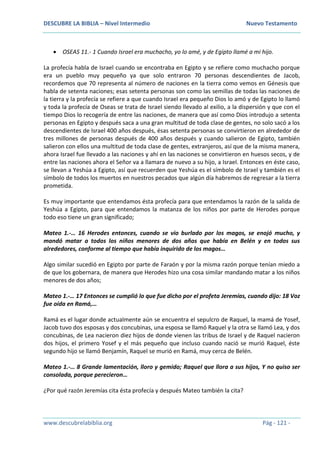 DESCUBRE LA BIBLIA – Nivel Intermedio Nuevo Testamento
www.descubrelabiblia.org Pág - 121 -
 OSEAS 11.- 1 Cuando Israel era muchacho, yo lo amé, y de Egipto llamé a mi hijo.
La profecía habla de Israel cuando se encontraba en Egipto y se refiere como muchacho porque
era un pueblo muy pequeño ya que solo entraron 70 personas descendientes de Jacob,
recordemos que 70 representa al número de naciones en la tierra como vemos en Génesis que
habla de setenta naciones; esas setenta personas son como las semillas de todas las naciones de
la tierra y la profecía se refiere a que cuando Israel era pequeño Dios lo amó y de Egipto lo llamó
y toda la profecía de Oseas se trata de Israel siendo llevado al exilio, a la dispersión y que con el
tiempo Dios lo recogería de entre las naciones, de manera que así como Dios introdujo a setenta
personas en Egipto y después saca a una gran multitud de toda clase de gentes, no solo sacó a los
descendientes de Israel 400 años después, ésas setenta personas se convirtieron en alrededor de
tres millones de personas después de 400 años después y cuando salieron de Egipto, también
salieron con ellos una multitud de toda clase de gentes, extranjeros, así que de la misma manera,
ahora Israel fue llevado a las naciones y ahí en las naciones se convirtieron en huesos secos, y de
entre las naciones ahora el Señor va a llamara de nuevo a su hijo, a Israel. Entonces en éste caso,
se llevan a Yeshúa a Egipto, así que recuerden que Yeshúa es el símbolo de Israel y también es el
símbolo de todos los muertos en nuestros pecados que algún día habremos de regresar a la tierra
prometida.
Es muy importante que entendamos ésta profecía para que entendamos la razón de la salida de
Yeshúa a Egipto, para que entendamos la matanza de los niños por parte de Herodes porque
todo eso tiene un gran significado;
Mateo 1.-… 16 Herodes entonces, cuando se vio burlado por los magos, se enojó mucho, y
mandó matar a todos los niños menores de dos años que había en Belén y en todos sus
alrededores, conforme al tiempo que había inquirido de los magos…
Algo similar sucedió en Egipto por parte de Faraón y por la misma razón porque tenían miedo a
de que los gobernara, de manera que Herodes hizo una cosa similar mandando matar a los niños
menores de dos años;
Mateo 1.-… 17 Entonces se cumplió lo que fue dicho por el profeta Jeremías, cuando dijo: 18 Voz
fue oída en Ramá,…
Ramá es el lugar donde actualmente aún se encuentra el sepulcro de Raquel, la mamá de Yosef,
Jacob tuvo dos esposas y dos concubinas, una esposa se llamó Raquel y la otra se llamó Lea, y dos
concubinas, de Lea nacieron diez hijos de donde vienen las tribus de Israel y de Raquel nacieron
dos hijos, el primero Yosef y el más pequeño que incluso cuando nació se murió Raquel, éste
segundo hijo se llamó Benjamín, Raquel se murió en Ramá, muy cerca de Belén.
Mateo 1.-… 8 Grande lamentación, lloro y gemido; Raquel que llora a sus hijos, Y no quiso ser
consolada, porque perecieron…
¿Por qué razón Jeremías cita ésta profecía y después Mateo también la cita?
 