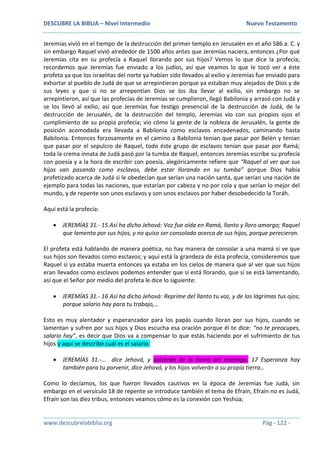 DESCUBRE LA BIBLIA – Nivel Intermedio Nuevo Testamento
www.descubrelabiblia.org Pág - 122 -
Jeremías vivió en el tiempo de la destrucción del primer templo en Jerusalén en el año 586 a. C. y
sin embargo Raquel vivió alrededor de 1500 años antes que Jeremías naciera, entonces ¿Por qué
Jeremías cita en su profecía a Raquel llorando por sus hijos? Vemos lo que dice la profecía;
recordemos que Jeremías fue enviado a los judíos, así que veamos lo que le tocó ver a éste
profeta ya que los israelitas del norte ya habían sido llevados al exilio y Jeremías fue enviado para
exhortar al pueblo de Judá de que se arrepintieran porque ya estaban muy alejados de Dios y de
sus leyes y que si no se arrepentían Dios se los iba llevar al exilio, sin embargo no se
arrepintieron, así que las profecías de Jeremías se cumplieron, llegó Babilonia y arrasó con Judá y
se los llevó al exilio, así que Jeremías fue testigo presencial de la destrucción de Judá, de la
destrucción de Jerusalén, de la destrucción del templo, Jeremías vio con sus propios ojos el
cumplimiento de su propia profecía; vio cómo la gente de la nobleza de Jerusalén, la gente de
posición acomodada era llevada a Babilonia como esclavos encadenados, caminando hasta
Babilonia. Entonces forzosamente en el camino a Babilonia tenían que pasar por Belén y tenían
que pasar por el sepulcro de Raquel, todo éste grupo de esclavos tenían que pasar por Ramá;
toda la crema innata de Judá pasó por la tumba de Raquel, entonces Jeremías escribe su profecía
con poesía y a la hora de escribir con poesía, alegóricamente refiere que “Raquel al ver que sus
hijos van pasando como esclavos, debe estar llorando en su tumba” porque Dios había
profetizado acerca de Judá si le obedecían que serían una nación santa, que serían una nación de
ejemplo para todas las naciones, que estarían por cabeza y no por cola y que serían lo mejor del
mundo, y de repente son unos esclavos y son unos esclavos por haber desobedecido la Toráh.
Aquí está la profecía:
 JEREMÍAS 31.- 15 Así ha dicho Jehová: Voz fue oída en Ramá, llanto y lloro amargo; Raquel
que lamenta por sus hijos, y no quiso ser consolada acerca de sus hijos, porque perecieron.
El profeta está hablando de manera poética, no hay manera de consolar a una mamá si ve que
sus hijos son llevados como esclavos; y aquí está la grandeza de ésta profecía, consideremos que
Raquel si ya estaba muerta entonces ya estaba en los cielos de manera que al ver que sus hijos
eran llevados como esclavos podemos entender que si está llorando, que sí se está lamentando,
así que el Señor por medio del profeta le dice lo siguiente:
 JEREMÍAS 31.- 16 Así ha dicho Jehová: Reprime del llanto tu voz, y de las lágrimas tus ojos;
porque salario hay para tu trabajo,…
Esto es muy alentador y esperanzador para los papás cuando lloran por sus hijos, cuando se
lamentan y sufren por sus hijos y Dios escucha esa oración porque él te dice: “no te preocupes,
salario hay”, es decir que Dios va a compensar lo que estás haciendo por el sufrimiento de tus
hijos y aquí se describe cuál es el salario:
 JEREMÍAS 31.-… dice Jehová, y volverán de la tierra del enemigo. 17 Esperanza hay
también para tu porvenir, dice Jehová, y los hijos volverán a su propia tierra…
Como lo decíamos, los que fueron llevados cautivos en la época de Jeremías fue Judá, sin
embargo en el versículo 18 de repente se introduce también el tema de Efraín, Efraín no es Judá,
Efraín son las diez tribus, entonces veamos cómo es la conexión con Yeshúa;
 
