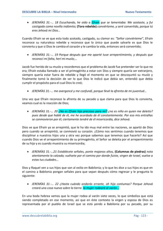 DESCUBRE LA BIBLIA – Nivel Intermedio Nuevo Testamento
www.descubrelabiblia.org Pág - 123 -
 JEREMÍAS 31.-… 18 Escuchando, he oído a Efraín que se lamentaba: Me azotaste, y fui
castigado como novillo indómito; (Toro rebelde) conviérteme, y seré convertido, porque tú
eres Jehová mi Dios…
Cuando Efraín se ve que esta todo azotado, castigado, su clamor es: “Señor conviérteme”, Efraín
reconoce su naturaleza rebelde y reconoce que lo único que puede salvarle es que Dios le
convierta y que si Dios le cambia el corazón y le cambia la vida, entonces será convertido;
 JEREMÍAS 31.-… 19 Porque después que me aparté tuve arrepentimiento, y después que
reconocí mi falta, herí mi muslo;…
Jacob fue herido de su muslo y recordemos que el problema de Jacob fue pretender ser lo que no
era; Efraín estaba llamado a ser el primogénito a estar con Dios y siempre quería ser extranjero,
siempre quería estar fuera de rebelde y llegó el momento en que se descoyuntó su muslo y
finalmente tomó la decisión de ser lo que Dios le indicó que debía ser, entendió que debía
cumplir el propósito para el cual Dios lo creó;
 JEREMÍAS 31.-… me avergoncé y me confundí, porque llevé la afrenta de mi juventud…
Una vez que Efraín reconoce la afrenta de su pecado y que clama para que Dios lo convierta,
veamos cual es la reacción de Dios;
 JEREMÍAS 31.-… 20 ¿No es Efraín hijo precioso para mí? ¿no es niño en quien me deleito?
pues desde que hablé de él, me he acordado de él constantemente. Por eso mis entrañas
se conmovieron por él; ciertamente tendré de él misericordia, dice Jehová.
Dios ve que Efraín ya se arrepintió, que le ha ido muy mal entre las naciones, se apartó de Dios
pero cuando se arrepintió, se conmovió su corazón. ¿Cómo nos sentimos cuando tenemos que
disciplinar a nuestros hijos una y otra vez porque sabemos que tenemos que hacerlo? Así que
cuando Dios ve el arrepentimiento de su primogénito, el Señor se deleita por el arrepentimiento
de su hijo y es cuando muestra su misericordia;
 JEREMÍAS 31.-…21 Establécete señales, ponte majanos altos, (Columnas de piedras) nota
atentamente la calzada; vuélvete por el camino por donde fuiste, virgen de Israel, vuelve a
estas tus ciudades…
Dios y Raquel ven a sus hijos que van al exilio en Babilonia; y lo que les dice a sus hijos es que en
el camino a Babilonia pongan señales para que sepan después cómo regresar y le pregunta lo
siguiente:
 JEREMÍAS 31.-… 22 ¿Hasta cuándo andarás errante, oh hija contumaz? Porque Jehová
creará una cosa nueva sobre la tierra: la mujer rodeará al varón…
En una boda hebrea vemos que la mujer rodea al varón siete veces, lo que simboliza que está
siendo completado en ese momento, así que en éste contexto la virgen y esposa de Dios es
representada por el pueblo de Israel que se está yendo a Babilonia por su pecado, por su
 