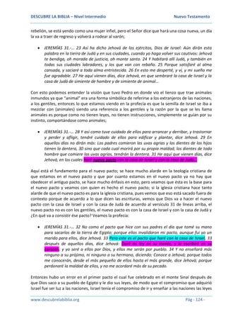 DESCUBRE LA BIBLIA – Nivel Intermedio Nuevo Testamento
www.descubrelabiblia.org Pág - 124 -
rebelión, se está yendo como una mujer infiel, pero el Señor dice que hará una cosa nueva, un día
la va a traer de regreso y volverá a rodear al varón;
 JEREMÍAS 31.-… 23 Así ha dicho Jehová de los ejércitos, Dios de Israel: Aún dirán esta
palabra en la tierra de Judá y en sus ciudades, cuando yo haga volver sus cautivos: Jehová
te bendiga, oh morada de justicia, oh monte santo. 24 Y habitará allí Judá, y también en
todas sus ciudades labradores, y los que van con rebaño. 25 Porque satisfaré al alma
cansada, y saciaré a toda alma entristecida. 26 En esto me desperté, y vi, y mi sueño me
fue agradable. 27 He aquí vienen días, dice Jehová, en que sembraré la casa de Israel y la
casa de Judá de simiente de hombre y de simiente de animal…
Con esto podemos entender la visión que tuvo Pedro en donde vio el lienzo que trae animales
inmundos ya que “animal” era una forma simbólica de referirse a los extranjeros de las naciones,
a los gentiles, entonces lo que estamos viendo en la profecía es que la semilla de Israel se iba a
mezclar con (animales) siendo una referencia a los gentiles y la razón por la que se les llama
animales es porque como no tienen leyes, no tienen instrucciones, simplemente se guían por su
instinto, comportándose como animales;
 JEREMÍAS 31.-… 28 Y así como tuve cuidado de ellos para arrancar y derribar, y trastornar
y perder y afligir, tendré cuidado de ellos para edificar y plantar, dice Jehová. 29 En
aquellos días no dirán más: Los padres comieron las uvas agrias y los dientes de los hijos
tienen la dentera, 30 sino que cada cual morirá por su propia maldad; los dientes de todo
hombre que comiere las uvas agrias, tendrán la dentera. 31 He aquí que vienen días, dice
Jehová, en los cuales haré nuevo pacto con la casa de Israel y con la casa de Judá…
Aquí está el fundamento para el nuevo pacto; se hace mucho alarde en la teología cristiana de
que estamos en el nuevo pacto y que por cuanto estamos en el nuevo pacto ya no hay que
obedecer el antiguo pacto, se hace mucho énfasis en esto, pero veamos que ésta es la base para
el nuevo pacto y veamos con quien es hecho el nuevo pacto; si la iglesia cristiana hace tanto
alarde de que el nuevo pacto es para la iglesia cristiana, pues vemos que eso está sacado fuera de
contexto porque de acuerdo a lo que dicen las escrituras, vemos que Dios va a hacer el nuevo
pacto con la casa de Israel y con la casa de Judá de acuerdo al versículo 31 de líneas arriba, el
nuevo pacto no es con los gentiles, el nuevo pacto es con la casa de Israel y con la casa de Judá y
¿En qué va a consistir ése pacto? Veamos la profecía:
 JEREMÍAS 31.-… 32 No como el pacto que hice con sus padres el día que tomé su mano
para sacarlos de la tierra de Egipto; porque ellos invalidaron mi pacto, aunque fui yo un
marido para ellos, dice Jehová. 33 Pero este es el pacto que haré con la casa de Israel, 33
después de aquellos días, dice Jehová: Daré mi ley en su mente, y la escribiré en su
corazón; y yo seré a ellos por Dios, y ellos me serán por pueblo. 34 Y no enseñará más
ninguno a su prójimo, ni ninguno a su hermano, diciendo: Conoce a Jehová; porque todos
me conocerán, desde el más pequeño de ellos hasta el más grande, dice Jehová; porque
perdonaré la maldad de ellos, y no me acordaré más de su pecado.
Entonces hubo un error en el primer pacto el cual fue celebrado en el monte Sinaí después de
que Dios saco a su pueblo de Egipto y le dio sus leyes, de modo que el compromiso que adquirió
Israel fue ser luz a las naciones, Israel tenía el compromiso de ir y enseñar a las naciones las leyes
 
