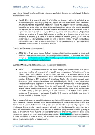 DESCUBRE LA BIBLIA – Nivel Intermedio Nuevo Testamento
www.descubrelabiblia.org Pág - 126 -
aquí mismo dice cuál es el propósito de ésta rama que habría de nacerle a Isaí, al papá de David,
veamos el propósito:
 ISAÍAS 11.-… 2 Y reposará sobre él el Espíritu de Jehová; espíritu de sabiduría y de
inteligencia, espíritu de consejo y de poder, espíritu de conocimiento y de temor de Jehová.
3 Y le hará entender diligente en el temor de Jehová. No juzgará según la vista de sus ojos,
ni argüirá por lo que oigan sus oídos; 4 sino que juzgará con justicia a los pobres, y argüirá
con equidad por los mansos de la tierra; y herirá la tierra con la vara de su boca, y con el
espíritu de sus labios matará al impío. 5 Y será la justicia cinto de sus lomos, y la fidelidad
ceñidor de su cintura. 6 Morará el lobo con el cordero, y el leopardo con el cabrito se
acostará; el becerro y el león y la bestia doméstica andarán juntos, y un niño los
pastoreará. 7 La vaca y la osa pacerán, sus crías se echarán juntas; y el león como el buey
comerá paja. 8 Y el niño de pecho jugará sobre la cueva del áspid, y el recién destetado
extenderá su mano sobre la caverna de la víbora…
Cuando Yeshúa venga todo esto pasará;
 ISAÍAS 11.-… 9 No harán mal ni dañarán en todo mi santo monte; porque la tierra será
llena del conocimiento de Jehová, como las aguas cubren el mar. 10 Acontecerá en aquel
tiempo que la raíz de Isaí, la cual estará puesta por pendón a los pueblos, será buscada por
las gentes; y su habitación será gloriosa…
Cuando el Mesías venga todas las naciones van a querer obedecerle;
 ISAÍAS 11.-… 11 Asimismo acontecerá en aquel tiempo, que Jehová alzará otra vez su
mano para recobrar el remanente de su pueblo que aún quede en Asiria, Egipto, Patros,
Etiopía, Elam, Sinar y Hamat, y en las costas del mar. 12 Y levantará pendón a las
naciones, y juntará los desterrados de Israel, y reunirá los esparcidos de Judá de los cuatro
confines de la tierra. 13 Y se disipará la envidia de Efraín, y los enemigos de Judá serán
destruidos. Efraín no tendrá envidia de Judá, ni Judá afligirá a Efraín; 14 sino que volarán
sobre los hombros de los filisteos al occidente, saquearán también a los de oriente; Edom y
Moab les servirán, y los hijos de Amón los obedecerán. 15 Y secará Jehová la lengua del
mar de Egipto; y levantará su mano con el poder de su espíritu sobre el río, y lo herirá en
sus siete brazos, y hará que pasen por él con sandalias. 16 Y habrá camino para el
remanente de su pueblo, el que quedó de Asiria, de la manera que lo hubo para Israel el
día que subió de la tierra de Egipto.
Ésta es una profecía sobre lo que el Mesías tiene que hacer, el Mesías tiene que traer de vuelta a
todas las tribus y llevarlas a vivir a Israel, ésa es la razón por la que el pueblo judío no cree que
Yeshúa sea el Mesías. Actualmente cada pastor está predicando su propia religión pero no se
predica que debemos estar reconstruyendo el reino de Israel, jamás se predica que somos parte
de Israel, entonces un judío piensa que Jesús no es el Mesías porque el Mesías tiene que lograr
esto. La oración del Padre nuestro no dice “Señor vámonos al cielo” no, sino que dice: Padre
nuestro que estás en los cielos, santificado sea tu Nombre, venga tu reino; el reino de los cielos,
el reino de Dios es el reino de David, ése es el reino de los cielos, Yeshúa dijo: “arrepiéntanse
porque el reino de los cielos se ha acercado”…
 