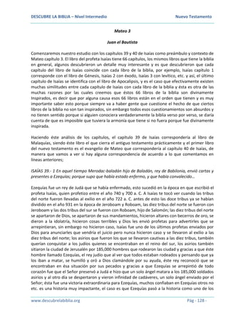 DESCUBRE LA BIBLIA – Nivel Intermedio Nuevo Testamento
www.descubrelabiblia.org Pág - 128 -
Mateo 3
Juan el Bautista
Comenzaremos nuestro estudio con los capítulos 39 y 40 de Isaías como preámbulo y contexto de
Mateo capítulo 3. El libro del profeta Isaías tiene 66 capítulos, los mismos libros que tiene la biblia
en general, algunos descubrieron un detalle muy interesante y es que descubrieron que cada
capítulo del libro de Isaías coincide con cada libro de la biblia, por ejemplo, Isaías capítulo 1
corresponde con el libro de Génesis, Isaías 2 con éxodo, Isaías 3 con levítico, etc. y así, el último
capítulo de Isaías se identifica con el libro de Apocalipsis, y es el caso que efectivamente existen
muchas similitudes entre cada capítulo de Isaías con cada libro de la biblia y ésta es otra de las
muchas razones por las cuales creemos que éstos 66 libros de la biblia son divinamente
Inspirados, es decir que por alguna causa esos 66 libros están en el orden que tienen y es muy
importante saber esto porque siempre va a haber gente que cuestione el hecho de que ciertos
libros de la biblia no son tan inspirados, sin embargo todos esos cuestionamientos son absurdos y
no tienen sentido porque si alguien conociera verdaderamente la biblia verso por verso, se daría
cuenta de que es imposible que tuviera la armonía que tiene si no fuera porque fue divinamente
inspirada.
Haciendo éste análisis de los capítulos, el capítulo 39 de Isaías correspondería al libro de
Malaquías, siendo éste libro el que cierra el antiguo testamento prácticamente y el primer libro
del nuevo testamento es el evangelio de Mateo que correspondería al capítulo 40 de Isaías, de
manera que vamos a ver si hay alguna correspondencia de acuerdo a lo que comentamos en
líneas anteriores;
ISAÍAS 39.- 1 En aquel tiempo Merodac-baladán hijo de Baladán, rey de Babilonia, envió cartas y
presentes a Ezequías; porque supo que había estado enfermo, y que había convalecido…
Ezequías fue un rey de Judá que se había enfermado, esto sucedió en la época en que escribió el
profeta Isaías, quien profetizo entre el año 740 y 700 a. C. A Isaías te tocó ver cuando las tribus
del norte fueron llevadas al exilio en el año 722 a. C. antes de esto las doce tribus ya se habían
dividido en el año 931 en la época de Jeroboam y Roboam, las diez tribus del norte se fueron con
Jeroboam y las dos tribus del sur se fueron con Roboam, hijo de Salomón; las diez tribus del norte
se apartaron de Dios, se apartaron de sus mandamientos, hicieron altares con becerros de oro, se
dieron a la idolatría, hicieron cosas terribles y Dios les envió profetas para advertirles que se
arrepintieran, sin embargo no hicieron caso, Isaías fue uno de los últimos profetas enviados por
Dios para anunciarles que vendría el juicio pero nunca hicieron caso y se llevaron al exilio a las
diez tribus del norte; los asirios que fueron los que se llevaron cautivas a las diez tribus, también
querían conquistar a los judíos quienes se encontraban en el reino del sur, los asirios también
sitiaron la ciudad de Jerusalén por 185,000 hombres que rodearon las ciudad y gracias a que éste
hombre llamado Ezequías, el rey judío que al ver que todos estaban rodeados y pensando que ya
los iban a matar, se humilló y oró a Dios clamándole por su ayuda, éste rey reconoció que se
encontraban en ésa situación por sus pecados y gracias a que Ezequías se arrepintió de todo
corazón fue que el Señor preservó a Judá e hizo que un solo ángel matara a los 185,000 soldados
asirios y al otro día se despertaron y vieron infinidad de cadáveres, un solo ángel enviado por el
Señor; ésta fue una victoria extraordinaria para Ezequías, muchos confiaban en Ezequías otros no
etc. es una historia muy impactante, el caso es que Ezequías pasó a la historia como uno de los
 