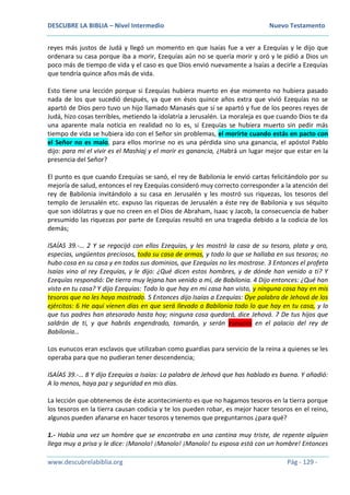 DESCUBRE LA BIBLIA – Nivel Intermedio Nuevo Testamento
www.descubrelabiblia.org Pág - 129 -
reyes más justos de Judá y llegó un momento en que Isaías fue a ver a Ezequías y le dijo que
ordenara su casa porque iba a morir, Ezequías aún no se quería morir y oró y le pidió a Dios un
poco más de tiempo de vida y el caso es que Dios envió nuevamente a Isaías a decirle a Ezequías
que tendría quince años más de vida.
Esto tiene una lección porque si Ezequías hubiera muerto en ése momento no hubiera pasado
nada de los que sucedió después, ya que en ésos quince años extra que vivió Ezequías no se
apartó de Dios pero tuvo un hijo llamado Manasés que sí se apartó y fue de los peores reyes de
Judá, hizo cosas terribles, metiendo la idolatría a Jerusalén. La moraleja es que cuando Dios te da
una aparente mala noticia en realidad no lo es, si Ezequías se hubiera muerto sin pedir más
tiempo de vida se hubiera ido con el Señor sin problemas, el morirte cuando estás en pacto con
el Señor no es malo, para ellos morirse no es una pérdida sino una ganancia, el apóstol Pablo
dijo: para mí el vivir es el Mashiaj y el morir es ganancia, ¿Habrá un lugar mejor que estar en la
presencia del Señor?
El punto es que cuando Ezequías se sanó, el rey de Babilonia le envió cartas felicitándolo por su
mejoría de salud, entonces el rey Ezequías consideró muy correcto corresponder a la atención del
rey de Babilonia invitándolo a su casa en Jerusalén y les mostró sus riquezas, los tesoros del
templo de Jerusalén etc. expuso las riquezas de Jerusalén a éste rey de Babilonia y sus séquito
que son idólatras y que no creen en el Dios de Abraham, Isaac y Jacob, la consecuencia de haber
presumido las riquezas por parte de Ezequías resultó en una tragedia debido a la codicia de los
demás;
ISAÍAS 39.-… 2 Y se regocijó con ellos Ezequías, y les mostró la casa de su tesoro, plata y oro,
especias, ungüentos preciosos, toda su casa de armas, y todo lo que se hallaba en sus tesoros; no
hubo cosa en su casa y en todos sus dominios, que Ezequías no les mostrase. 3 Entonces el profeta
Isaías vino al rey Ezequías, y le dijo: ¿Qué dicen estos hombres, y de dónde han venido a ti? Y
Ezequías respondió: De tierra muy lejana han venido a mí, de Babilonia. 4 Dijo entonces: ¿Qué han
visto en tu casa? Y dijo Ezequías: Todo lo que hay en mi casa han visto, y ninguna cosa hay en mis
tesoros que no les haya mostrado. 5 Entonces dijo Isaías a Ezequías: Oye palabra de Jehová de los
ejércitos: 6 He aquí vienen días en que será llevado a Babilonia todo lo que hay en tu casa, y lo
que tus padres han atesorado hasta hoy; ninguna cosa quedará, dice Jehová. 7 De tus hijos que
saldrán de ti, y que habrás engendrado, tomarán, y serán eunucos en el palacio del rey de
Babilonia…
Los eunucos eran esclavos que utilizaban como guardias para servicio de la reina a quienes se les
operaba para que no pudieran tener descendencia;
ISAÍAS 39.-… 8 Y dijo Ezequías a Isaías: La palabra de Jehová que has hablado es buena. Y añadió:
A lo menos, haya paz y seguridad en mis días.
La lección que obtenemos de éste acontecimiento es que no hagamos tesoros en la tierra porque
los tesoros en la tierra causan codicia y te los pueden robar, es mejor hacer tesoros en el reino,
algunos pueden afanarse en hacer tesoros y tenemos que preguntarnos ¿para qué?
1.- Había una vez un hombre que se encontraba en una cantina muy triste, de repente alguien
llega muy a prisa y le dice: ¡Manolo! ¡Manolo! ¡Manolo! tu esposa está con un hombre! Entonces
 